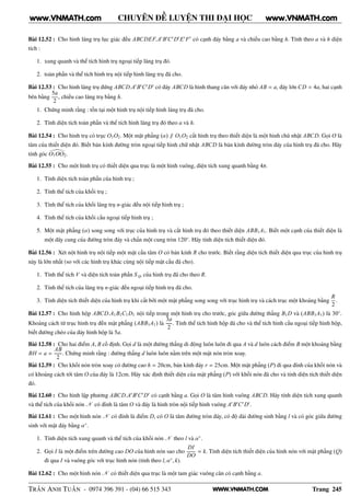 WWW.VNMATH.COM
CHUYÊN ĐỀ LUYỆN THI ĐẠI HỌC
Bài 12.52 : Cho hình lăng trụ lục giác đều ABCDEF.A′
B′
C′
D′
E′
F′
có cạnh đáy bằng a và chiều cao bằng h. Tính theo a và h diện
tích :
1. xung quanh và thể tích hình trụ ngoại tiếp lăng trụ đó.
2. toàn phần và thể tích hình trụ nội tiếp hình lăng trụ đã cho.
Bài 12.53 : Cho hình lăng trụ đứng ABCD.A′
B′
C′
D′
có đáy ABCD là hình thang cân với đáy nhỏ AB = a, đáy lớn CD = 4a, hai cạnh
bên bằng
5a
2
, chiều cao lăng trụ bằng h.
1. Chứng minh rằng : tồn tại một hình trụ nội tiếp hình lăng trụ đã cho.
2. Tính diện tích toàn phần và thể tích hình lăng trụ đó theo a và h.
Bài 12.54 : Cho hình trụ có trục O1O2. Một mặt phẳng (α) ∥ O1O2 cắt hình trụ theo thiết diện là một hình chũ nhật ABCD. Gọi O là
tâm của thiết diện đó. Biết bán kính đường tròn ngoại tiếp hình chữ nhật ABCD là bán kính đường tròn đáy của hình trụ đã cho. Hãy
tính góc O1OO2.
Bài 12.55 : Cho một hình trụ có thiết diện qua trục là một hình vuông, diện tích xung quanh bằng 4π.
1. Tính diện tích toàn phần của hình trụ ;
2. Tính thể tích của khối trụ ;
3. Tính thể tích của khối lăng trụ n-giác đều nội tiếp hình trụ ;
4. Tính thể tích của khối cầu ngoại tiếp hình trụ ;
5. Một mặt phẳng (α) song song với trục của hình trụ và cắt hình trụ đó theo thiết diện ABB1A1. Biết một cạnh của thiết diện là
một dây cung của đường tròn đáy và chắn một cung tròn 120◦
. Hãy tính diện tích thiết diện đó.
Bài 12.56 : Xét nột hình trụ nội tiếp một mặt cầu tâm O có bán kính R cho trước. Biết rằng diện tích thiết diện qua trục của hình trụ
này là lớn nhất (so với các hình trụ khác cùng nội tiếp mặt cầu đã cho).
1. Tính thể tích V và diện tích toàn phần S tp của hình trụ đã cho theo R.
2. Tính thể tích của lăng trụ n-giác đều ngoại tiếp hình trụ đã cho.
3. Tính diện tích thiết diện của hình trụ khi cắt bởi một mặt phẳng song song với trục hình trụ và cách trục một khoảng bằng
R
2
.
Bài 12.57 : Cho hình hộp ABCD.A1B1C1D1 nội tiếp trong một hình trụ cho trước, góc giữa đường thẳng B1D và (ABB1A1) là 30◦
.
Khoảng cách từ trục hình trụ đến mặt phẳng (ABB1A1) là
3a
2
. Tính thể tích hình hộp đã cho và thể tích hình cầu ngoại tiếp hình hộp,
biết đường chéo của đáy hình hộp là 5a.
Bài 12.58 : Cho hai điểm A, B cố định. Gọi d là một đường thẳng di động luôn luôn đi qua A và d luôn cách điểm B một khoảng bằng
BH = a =
AB
2
. Chứng minh rằng : đường thẳng d luôn luôn nằm trên một mặt nón tròn xoay.
Bài 12.59 : Cho khối nón tròn xoay có đường cao h = 20cm, bán kính đáy r = 25cm. Một mặt phẳng (P) đi qua đỉnh của khối nón và
có khoảng cách tới tâm O của đáy là 12cm. Hãy xác định thiết diện của mặt phẳng (P) với khối nón đã cho và tính diện tích thiết diện
đó.
Bài 12.60 : Cho hình lập phương ABCD.A′
B′
C′
D′
có cạnh bằng a. Gọi O là tâm hình vuông ABCD. Hãy tính diện tích xung quanh
và thể tích của khối nón N có đỉnh là tâm O và đáy là hình tròn nội tiếp hình vuông A′
B′
C′
D′
.
Bài 12.61 : Cho một hình nón N có đỉnh là điểm D, có O là tâm đường tròn đáy, có độ dài đường sinh bằng l và có góc giữa đường
sinh với mặt đáy bằng α◦
.
1. Tính diện tích xung quanh và thể tích của khối nón N theo l và α◦
.
2. Gọi I là một điểm trên đường cao DO của hình nón sao cho
DI
DO
= k. Tính diện tích thiết diện của hình nón với mặt phẳng (Q)
đi qua I và vuông góc với trục hình nón (tính theo l, α◦
, k).
Bài 12.62 : Cho một hình nón N có thiết diện qua trục là một tam giác vuông cân có cạnh bằng a.
TRẦN ANH TUẤN - 0974 396 391 - (04) 66 515 343 Trang 245
www.VNMATH.com www.VNMATH.com
 