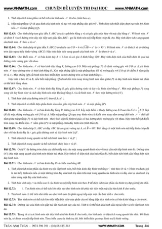 WWW.VNMATH.COM
CHUYÊN ĐỀ LUYỆN THI ĐẠI HỌC
1. Tính diện tích toàn phần và thể tích của hình nón N đã cho (tính theo a).
2. Một mặt phẳng (Q) đi qua đỉnh của hình nón và tạo với mặt phẳng đáy góc 60◦
. Tính diện tích thiết diện được tạo nên bởi hình
nón N và mặt phẳng (Q).
Bài 12.63 : Cho hình chóp tam giác đều S.ABC có các cạnh bên bằng a và có góc giữa mặt bên với mặt đáy bằng α◦
. Vẽ hình nón N
có đỉnh S và có đường tròn đáy nội tiếp tam giác đều ABC - gọi là hình nón nội tiếp hình chóp đã cho. Hãy tính diện tích xung quanh
của hình nón N theo a và α◦
.
Bài 12.64 : Cho hình chóp tứ giác đều S.ABCD có chiều cao S O = h và S AB = α◦
(α > 45◦
). Vẽ hình nón N có đỉnh S và có đường
tròn đáy ngoại tiếp hình vuông ABCD. Hãy tính diện tích xung quanh của hình nón N đó theo h và α◦
.
Bài 12.65 : Cho khối nón N có bán kính đáy R = 12cm và có góc ở đỉnh bằng 120◦
. Hãy tính diện tích của thiết diện đi qua hai
đường sinh vuông góc với nhau.
Bài 12.66 : Cho hình nón N có bán kính đáy bằng R, đường cao S O. Một mặt phẳng (P) cố định vuông góc với S O tại A, cắt hình
nón N theo đường tròn có bán kính bằng R1. Gọi mặt phẳng (Q) là mặt phẳng thay đổi và vuông góc với S O tại B (điểm B nằm giữa
O và A). Mặt phẳng (Q) cắt hình nón theo thiết diện là một đường tròn có bán kính bằng x.
Hãy tính x theo R và R1 nếu biết mặt phẳng (Q) chia khối tròn xoay trong hình nón nằm giữa (P) và đay hình nón thành hai phần
có thể tích bằng nhau.
Bài 12.67 : Cho hình nón N có bán kính đáy bằng R, góc giữa đường sinh và đáy của hình nón bằng α◦
. Một mặt phẳng (P) song
song với đáy hình nón và cách đáy hình nón một khoảng bằng h, và cắt hình nón N theo một đường tròn (C ).
1. Tính bán kính của đường tròn (C ) theo R, h, α◦
;
2. Tính diện tích và thiết diện phần hình nón nằm giữa đáy hình nón N và mặt phẳng (P).
Bài 12.68 : Cho hình nón N có bán kính đáy bằng R, đường cao S O. Lấy một điểm A thuộc đường cao S O sao cho S A =
1
3
S O. Gọi
(P) là mặt phẳng vuông góc với S O tại A. Một mặt phẳng (Q) qua trục hình nón cắt khối tròn xoay nằm trong khối nón N - khối đó
nằm giữa mặt phẳng (P) và đáy hình nón - theo thiết diện là hình tứ giác có hai đường chéo vuông góc với nhau. Hãy tính thể tích khối
tròn xoay của khối nón N nằm giữa (P) và mặt phẳng chứa đáy hình nón (tính theo R).
Bài 12.69 : Cho hình chóp S, ABC có đáy ABC là tam giác vuông tại A, có B = 60◦
. Biết rằng có một hình nón nội tiếp hình chóp đã
cho với bán kính đáy là r, góc giữa đường sinh và đáy hình nón là β◦
.
1. Tính diện tích xung quanh và thể tích hình nón theo r và β◦
;
2. Tính diện tích xung quanh và thể tích hình chóp theo r và β◦
.
Bài 12.70 : Gọi (C ) là đường tròn chứa các điểm tiếp xúc của mặt xung quanh hình nón với mặt cầu nội tiếp hình nón đó. Đường tròn
(C ) chia mặt xung quanh của hình nón thành hai phần. Hãy tính tỉ số diện tích của hai phần đó, biết diện tích hình cầu bằng diện tích
đáy hình nón.
Bài 12.71 : Cho hình nón N có bán kính đáy R và chiều cao bằng 4R.
1. Tính diện tích toàn phần của hình trụ nội tiếp hình nón, biết bán kính đáy hình trụ bằng r - tính theo R và r (Hình trụ được gọi
là nội tiếp hình nón nếu có một đường tròn đáy của hình trụ nằm trên mặt xung quanh của hình nón và đáy còn lại của hình trụ
nằm trong mặt đáy của hình nón).
2. Tính bán kính đáy r và chiều cao h của hình trụ nội tiếp hình nón theo R để diện tích toàn phần của hình trụ đạt giá trị lớn nhất.
Bài 12.72 : 1. Tìm hình nón có thể tích lớn nhất sao cho hình nón đó phải nội tiếp một mặt cầu bán kính R cho trước.
2. Tìm hình nón có thể tích nhỏ nhất sao cho hình nón đó phải ngoại tiếp một mặt cầu bán kính r cho trước.
Bài 12.73 : Tìm hình tròn có thể tích lớn nhất biết diện tích toàn phần của nó bằng diện tích hình tròn có bán kính bằng a cho trước.
Bài 12.74 : Đường cao của hình nón gấp hai lần bán kính đáy của nó. Tính tỉ số thể tích của hình cầu ngoại tiếp và nội tiếp hình nón
đó.
Bài 12.75 : Trong tất cả các hình nón nội tiếp hình cầu bán kính R cho trước, tìm hình nón có diện tích xung quanh lớn nhất. Với hình
nón ấy, xét hình trụ nội tiếp hình nón. Tìm chiều cao của hình trụ đó, biết thiết diện qua trục hình trụ là hình vuông.
TRẦN ANH TUẤN - 0974 396 391 - (04) 66 515 343 Trang 246
www.VNMATH.com www.VNMATH.com
 