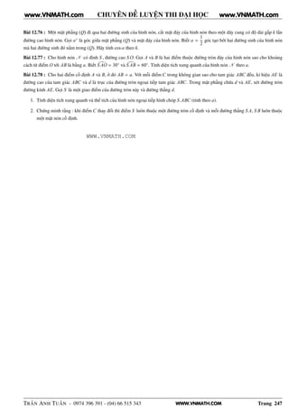WWW.VNMATH.COM
CHUYÊN ĐỀ LUYỆN THI ĐẠI HỌC
Bài 12.76 : Một mặt phẳng (Q) đi qua hai đường sinh của hình nón, cắt mặt đáy của hình nón theo một dây cung có độ dài gấp k lần
đường cao hình nón. Gọi α◦
là góc giữa mặt phẳng (Q) và mặt đáy của hình nón. Biết α =
1
2
góc tạo bởi hai đường sinh của hình nón
mà hai đường sinh đó nằm trong (Q). Hãy tính cos α theo k.
Bài 12.77 : Cho hình nón N có đỉnh S , đường cao S O. Gọi A và B là hai điểm thuộc đường tròn đáy của hình nón sao cho khoảng
cách từ điểm O tới AB là bằng a. Biết S AO = 30◦
và S AB = 60◦
. Tính diện tích xung quanh của hình nón N theo a.
Bài 12.78 : Cho hai điểm cố định A và B, ở đó AB = a. Với mỗi điểm C trong không gian sao cho tam giác ABC đều, kí hiệu AE là
đường cao của tam giác ABC và d là trục của đường tròn ngoại tiếp tam giác ABC. Trong mặt phẳng chứa d và AE, xét đường tròn
đường kính AE. Gọi S là một giao điểm của đường tròn này và đường thẳng d.
1. Tính diện tích xung quanh và thể tích của hình nón ngoại tiếp hình chóp S.ABC (tính theo a).
2. Chứng minh rằng : khi điểm C thay đổi thì điểm S luôn thuộc một đường tròn cố định và mỗi đường thẳng S A, S B luôn thuộc
một mặt nón cố định.
TRẦN ANH TUẤN - 0974 396 391 - (04) 66 515 343 Trang 247
www.VNMATH.com www.VNMATH.com
WWW.VNMATH.COM
 