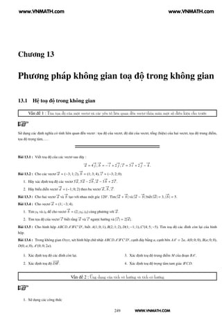 WWW.VNMATH.COM
Chương 13
Phương pháp không gian toạ độ trong không gian
13.1 Hệ toạ độ trong không gian
Vấn đề 1 : Tìm tọa độ của một vectơ và các yếu tố liên quan đến vectơ thỏa mãn một số điều kiện cho trước
Sử dụng các định nghĩa có tính liên quan đến vectơ : tọa độ của vectơ, độ dài của vectơ, tổng (hiệu) của hai vectơ, tọa độ trung điểm,
tọa độ trọng tâm, ...
Bài 13.1 : Viết toạ độ của các vectơ sau đây :
−→a = 4
−→
j ;
−→
b = −
−→
i + 2
−→
j ; −→c = 3
−→
i + 2
−→
j −
−→
k .
Bài 13.2 : Cho các vectơ −→a = (−3; 1; 2),
−→
b = (1; 3; 4), −→c = (−3; 2; 0).
1. Hãy xác định toạ độ các vectơ 3−→a , 3−→a − 2
−→
b , −→a − 3
−→
b + 2−→c .
2. Hãy biểu diễn vectơ
−→
d = (−1; 0; 2) theo ba vectơ −→a ,
−→
b , −→c .
Bài 13.3 : Cho hai vectơ −→a và
−→
b tạo với nhau một góc 120◦
. Tìm |−→a +
−→
b | và |−→a −
−→
b | biết |−→a | = 3, |
−→
b | = 5.
Bài 13.4 : Cho vectơ −→a = (1; −3; 4).
1. Tìm y0 và z0 để cho vectơ
−→
b = (2; y0; z0) cùng phương với −→a .
2. Tìm tọa độ của vectơ −→c biết rằng −→a và −→c ngược hướng và |−→c | = 2|−→a |.
Bài 13.5 : Cho hình hộp ABCD.A′
B′
C′
D′
, biết A(1; 0; 1), B(2; 1; 2), D(1; −1; 1),C′
(4; 5; −5). Tìm toạ độ các đỉnh còn lại của hình
hộp.
Bài 13.6 : Trong không gian Oxyz, xét hình hộp chữ nhật ABCD.A′
B′
C′
D′
, cạnh đáy bằng a, cạnh bên AA′
= 2a, A(0; 0; 0), B(a; 0; 0),
D(0; a; 0), A′
(0; 0; 2a).
1. Xác định toạ độ các đỉnh còn lại.
2. Xác định toạ độ
−−−→
DB′
.
3. Xác định toạ độ trung điểm M của đoạn BA′
.
4. Xác định toạ độ trọng tâm tam giác B′
CD.
Vấn đề 2 : Ứng dụng của tích vô hướng và tích có hướng
1. Sử dụng các công thức
249
www.VNMATH.com www.VNMATH.com
 