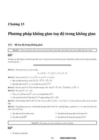 WWW.VNMATH.COM
Chương 13
Phương pháp không gian toạ độ trong không gian
13.1 Hệ toạ độ trong không gian
Vấn đề 1 : Tìm tọa độ của một vectơ và các yếu tố liên quan đến vectơ thỏa mãn một số điều kiện cho trước
Sử dụng các định nghĩa có tính liên quan đến vectơ : tọa độ của vectơ, độ dài của vectơ, tổng (hiệu) của hai vectơ, tọa độ trung điểm,
tọa độ trọng tâm, ...
Bài 13.1 : Viết toạ độ của các vectơ sau đây :
−→a = 4
−→
j ;
−→
b = −
−→
i + 2
−→
j ; −→c = 3
−→
i + 2
−→
j −
−→
k .
Bài 13.2 : Cho các vectơ −→a = (−3; 1; 2),
−→
b = (1; 3; 4), −→c = (−3; 2; 0).
1. Hãy xác định toạ độ các vectơ 3−→a , 3−→a − 2
−→
b , −→a − 3
−→
b + 2−→c .
2. Hãy biểu diễn vectơ
−→
d = (−1; 0; 2) theo ba vectơ −→a ,
−→
b , −→c .
Bài 13.3 : Cho hai vectơ −→a và
−→
b tạo với nhau một góc 120◦
. Tìm |−→a +
−→
b | và |−→a −
−→
b | biết |−→a | = 3, |
−→
b | = 5.
Bài 13.4 : Cho vectơ −→a = (1; −3; 4).
1. Tìm y0 và z0 để cho vectơ
−→
b = (2; y0; z0) cùng phương với −→a .
2. Tìm tọa độ của vectơ −→c biết rằng −→a và −→c ngược hướng và |−→c | = 2|−→a |.
Bài 13.5 : Cho hình hộp ABCD.A′
B′
C′
D′
, biết A(1; 0; 1), B(2; 1; 2), D(1; −1; 1),C′
(4; 5; −5). Tìm toạ độ các đỉnh còn lại của hình
hộp.
Bài 13.6 : Trong không gian Oxyz, xét hình hộp chữ nhật ABCD.A′
B′
C′
D′
, cạnh đáy bằng a, cạnh bên AA′
= 2a, A(0; 0; 0), B(a; 0; 0),
D(0; a; 0), A′
(0; 0; 2a).
1. Xác định toạ độ các đỉnh còn lại.
2. Xác định toạ độ
−−−→
DB′
.
3. Xác định toạ độ trung điểm M của đoạn BA′
.
4. Xác định toạ độ trọng tâm tam giác B′
CD.
Vấn đề 2 : Ứng dụng của tích vô hướng và tích có hướng
1. Sử dụng các công thức
249
 