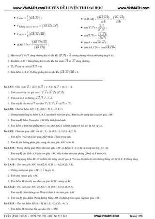 WWW.VNMATH.COM
CHUYÊN ĐỀ LUYỆN THI ĐẠI HỌC
• S ∆ABC =
1
2
¬
¬
¬[
−−→
AB,
−−→
AC]
¬
¬
¬ ;
• V h.hộp ABCD.A′ B′C′ D′ =
¬
¬
¬[
−−→
AB,
−−→
AD].
−−→
AA′
¬
¬
¬ ;
• VABCD =
1
6
¬
¬
¬[
−−→
AB,
−−→
AC].
−−→
AD
¬
¬
¬ ;
• d(AB,CD) =
¬
¬
¬[
−−→
AB,
−−→
CD].
−−→
AC
¬
¬
¬
¬
¬
¬[
−−→
AB,
−−→
CD]
¬
¬
¬
;
• d(M, AB) =
|[
−−→
MA,
−−→
MB]|
|
−−→
AB|
=
|[
−−→
MA,
−−→
AB]|
|
−−→
AB|
;
• cos(−→u , −→v ) =
−→u .−→v
|−→u |.|−→v |
;
• sin(−→u , −→v ) =
¬
¬[−→u , −→v ]
¬
¬
|−→u |.|−→v |
;
• cos A = cos(
−−→
AB,
−−→
AC) ;
• cos(AB,CD) =
¬
¬
¬cos(
−−→
AB,
−−→
CD)
¬
¬
¬.
2. Hai vectơ −→u và −→v cùng phương khi và chỉ khi [−→u , −→v ] =
−→
0 (tương đương với tọa độ tương ứng tỉ lệ).
3. Ba điểm A, B,C thẳng hàng khi và chỉ khi hai vectơ
−−→
AB và
−−→
AC cùng phương.
4. −→u ⊥−→v khi và chỉ khi −→u .−→v = 0.
5. Bốn điểm A, B,C, D đồng phẳng khi và chỉ khi [
−−→
AB,
−−→
AC].
−−→
AD = 0.
Bài 13.7 : Cho vectơ −→a = (2; 4; 0),
−→
b = (−3; 2; 1), −→c = (1; 2 − 1).
1. Tính cosin của các góc sau : (−→a ,
−→
b ), (
−→
b , −→c ), (−→c , −→a ).
2. Tính các tích vô hướng −→a .
−→
b ,
−→
b .−→c , −→c .−→a .
3. Tìm toạ độ của vectơ −→v sao cho −→v ⊥−→a , −→v ⊥
−→
b và |−→v | = |−→c |.
Bài 13.8 : Cho ba điểm A(2; 3; 1), B(1; 1; 3),C(−2; 4; 1).
1. Chứng minh rằng ba điểm A, B,C tạo thành một tam giác. Tìm toạ độ trọng tâm của tam giác ABC.
2. Tìm toạ độ điểm D sao cho ABCD là hình bình hành.
3. Tìm điểm E trên mặt phẳng (Oxy) sao cho ABCE là hình thang với hai đáy là AB và CE.
Bài 13.9 : Cho tam giác ABC với A(1; 2; −1), B(2; −1; 3),C(−4; 7; 5).
1. Tìm điểm D sao cho tam giác ABD nhận C làm trọng tâm.
2. Tìm độ dài đường phân giác trong của tam giác ABC vẽ từ B.
Bài 13.10 : Trong không gian Oxyz cho tam giác ABC có điểm C(−2; 2; 2) và trọng tâm G(−1; 1; 2).
1. Tìm toạ độ các đỉnh A, B của tam giác ABC biết A nằm trên mặt phẳng (Oxy) và B thuộc Oz.
2. Gọi H là trung điểm BC, E là điểm đối xứng của H qua A. Tìm toạ độ điểm K trên đường thẳng AC để B, E, K thẳng hàng.
Bài 13.11 : Cho tam giác ABC có A(2; 0; 1), B(1; −1; 2),C(2; 3; 1).
1. Chứng minh tam giác ABC có A là góc tù.
2. Tính chu vi tam giác ABC.
3. Tìm điểm M trên Oy sao cho tam giác MBC vuông tại M.
Bài 13.12 : Cho tam giác ABC có A(2; 3; 1), B(0; −1; 2),C(1; 0; 3).
1. Tìm toạ độ chân đường cao H hạ từ đỉnh A của tam giác ABC.
2. Tìm toạ độ giao điểm D của đường thẳng AH với đường tròn ngoại tiếp tam giác ABC.
Bài 13.13 : Cho hai điểm A(3; 0; −1), B(1; 3; −2),C(3; −4; 1).
1. Tìm điểm M trên trục Ox sao cho MA = MB.
TRẦN ANH TUẤN - 0974 396 391 - (04) 66 515 343 Trang 250
www.VNMATH.com www.VNMATH.com
 