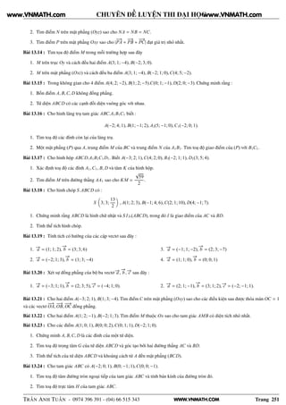 WWW.VNMATH.COM
CHUYÊN ĐỀ LUYỆN THI ĐẠI HỌC
2. Tìm điểm N trên mặt phẳng (Oyz) sao cho NA = NB = NC.
3. Tìm điểm P trên mặt phẳng Oxy sao cho |
−−→
PA +
−−→
PB +
−−→
PC| đạt giá trị nhỏ nhất.
Bài 13.14 : Tìm tọa độ điểm M trong mỗi trường hợp sau đây
1. M trên trục Oy và cách đều hai điểm A(3; 1; −4), B(−2; 3; 0).
2. M trên mặt phẳng (Oxz) và cách đều ba điểm A(3; 1; −4), B(−2; 1; 0),C(4; 5; −2).
Bài 13.15 : Trong không gian cho 4 điểm A(4; 2; −2), B(1; 2; −5).C(0; 1; −1), D(2; 0; −3). Chứng minh rằng :
1. Bốn điểm A, B,C, D không đồng phẳng.
2. Tứ diện ABCD có các cạnh đối diện vuông góc với nhau.
Bài 13.16 : Cho hình lăng trụ tam giác ABC.A1B1C1 biết :
A(−2; 4; 1), B(1; −1; 2), A1(5; −1; 0),C1(−2; 0; 1).
1. Tìm toạ độ các đỉnh còn lại của lăng trụ.
2. Một mặt phẳng (P) qua A, trung điểm M của BC và trung điểm N của A1B1. Tìm toạ độ giao điểm của (P) với B1C1.
Bài 13.17 : Cho hình hộp ABCD.A1B1C1D1. Biết A(−3; 2; 1),C(4; 2; 0), B1(−2; 1; 1), D1(3; 5; 4).
1. Xác định toạ độ các đỉnh A1,C1, B, D và tâm K của hình hộp.
2. Tìm điểm M trên đường thẳng AA1 sao cho KM =
√
59
2
.
Bài 13.18 : Cho hình chóp S.ABCD có :
S 3; 3;
13
2
, A(1; 2; 3), B(−1; 4; 6),C(2; 1; 10), D(4; −1; 7).
1. Chứng minh rằng ABCD là hình chữ nhật và S I⊥(ABCD), trong đó I là giao điểm của AC và BD.
2. Tính thể tích hình chóp.
Bài 13.19 : Tính tích có hướng của các cặp vectơ sau đây :
1. −→a = (1; 1; 2),
−→
b = (3; 3; 6)
2. −→a = (−2; 1; 3),
−→
b = (1; 3; −4)
3. −→a = (−1; 1; −2),
−→
b = (2; 3; −7)
4. −→a = (1; 1; 0),
−→
b = (0; 0; 1)
Bài 13.20 : Xét sự đồng phẳng của bộ ba vectơ −→a ,
−→
b , −→c sau đây :
1. −→a = (−3; 1; 1),
−→
b = (2; 3; 5), −→c = (−4; 1; 0). 2. −→a = (2; 1; −1),
−→
b = (3; 1; 2), −→c = (−2; −1; 1).
Bài 13.21 : Cho hai điểm A(−3; 2; 1), B(1; 3; −4). Tìm điểm C trên mặt phẳng (Oxy) sao cho các điều kiện sau được thỏa mãn OC = 1
và các vectơ
−−→
OA,
−−→
OB,
−−→
OC đồng phẳng.
Bài 13.22 : Cho hai điểm A(1; 2; −1), B(−2; 1; 3). Tìm điểm M thuộc Ox sao cho tam giác AMB có diện tích nhỏ nhất.
Bài 13.23 : Cho các điểm A(1; 0; 1), B(0; 0; 2),C(0; 1; 1), D(−2; 1; 0).
1. Chứng minh A, B,C, D là các đỉnh của một tứ diện.
2. Tìm toạ độ trọng tâm G của tứ diện ABCD và góc tạo bởi hai đường thẳng AC và BD.
3. Tính thể tích của tứ diện ABCD và khoảng cách từ A đến mặt phẳng (BCD).
Bài 13.24 : Cho tam giác ABC có A(−2; 0; 1), B(0; −1; 1),C(0; 0; −1).
1. Tìm toạ độ tâm đường tròn ngoại tiếp của tam giác ABC và tính bán kính của đường tròn đó.
2. Tìm toạ độ trực tâm H của tam giác ABC.
TRẦN ANH TUẤN - 0974 396 391 - (04) 66 515 343 Trang 251
www.VNMATH.com www.VNMATH.com
 