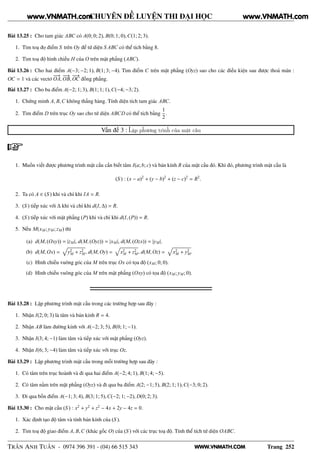 WWW.VNMATH.COM
CHUYÊN ĐỀ LUYỆN THI ĐẠI HỌC
Bài 13.25 : Cho tam giác ABC có A(0; 0; 2), B(0; 1; 0),C(1; 2; 3).
1. Tìm toạ đọ điểm S trên Oy để tứ diện S ABC có thể tích bằng 8.
2. Tìm toạ độ hình chiếu H của O trên mặt phẳng (ABC).
Bài 13.26 : Cho hai điểm A(−3; −2; 1), B(1; 3; −4). Tìm điểm C trên mặt phẳng (Oyz) sao cho các điều kiện sau được thoả mãn :
OC = 1 và các vectơ
−−→
OA,
−−→
OB,
−−→
OC đồng phẳng.
Bài 13.27 : Cho ba điểm A(−2; 1; 3), B(1; 1; 1),C(−4; −3; 2).
1. Chứng minh A, B,C không thẳng hàng. Tính diện tích tam giác ABC.
2. Tìm điểm D trên trục Oy sao cho tứ diện ABCD có thể tích bằng
1
2
.
Vấn đề 3 : Lập phương trình của mặt cầu
1. Muốn viết được phương trình mặt cầu cần biết tâm I(a; b; c) và bán kính R của mặt cầu đó. Khi đó, phương trình mặt cầu là
(S ) : (x − a)2
+ (y − b)2
+ (z − c)2
= R2
.
2. Ta có A ∈ (S ) khi và chỉ khi IA = R.
3. (S ) tiếp xúc với ∆ khi và chỉ khi d(I, ∆) = R.
4. (S ) tiếp xúc với mặt phẳng (P) khi và chỉ khi d(I, (P)) = R.
5. Nếu M(xM; yM; zM) thì
(a) d(M, (Oxy)) = |zM|, d(M, (Oyz)) = |xM|, d(M, (Ozx)) = |yM|.
(b) d(M, Ox) = y2
M + z2
M, d(M, Oy) = x2
M + z2
M, d(M, Oz) = x2
M + y2
M.
(c) Hình chiếu vuông góc của M trên trục Ox có tọa độ (xM; 0; 0).
(d) Hình chiếu vuông góc của M trên mặt phẳng (Oxy) có tọa độ (xM; yM; 0).
Bài 13.28 : Lập phương trình mặt cầu trong các trường hợp sau đây :
1. Nhận I(2; 0; 3) là tâm và bán kính R = 4.
2. Nhận AB làm đường kính với A(−2; 3; 5), B(0; 1; −1).
3. Nhận I(3; 4; −1) làm tâm và tiếp xúc với mặt phẳng (Oyz).
4. Nhận I(6; 3; −4) làm tâm và tiếp xúc với trục Oz.
Bài 13.29 : Lập phương trình mặt cầu trong mỗi trường hợp sau đây :
1. Có tâm trên trục hoành và đi qua hai điểm A(−2; 4; 1), B(1; 4; −5).
2. Có tâm nằm trên mặt phẳng (Oyz) và đi qua ba điểm A(2; −1; 5), B(2; 1; 1),C(−3; 0; 2).
3. Đi qua bốn điểm A(−1; 3; 4), B(3; 1; 5),C(−2; 1; −2), D(0; 2; 3).
Bài 13.30 : Cho mặt cầu (S ) : x2
+ y2
+ z2
− 4x + 2y − 4z = 0.
1. Xác định tạo độ tâm và tính bán kính của (S ).
2. Tìm toạ độ giao điểm A, B,C (khác gốc O) của (S ) với các trục toạ độ. Tính thể tích tứ diện OABC.
TRẦN ANH TUẤN - 0974 396 391 - (04) 66 515 343 Trang 252
www.VNMATH.com www.VNMATH.com
 