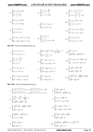 WWW.VNMATH.COM
CHUYÊN ĐỀ LUYỆN THI ĐẠI HỌC
2.
x2y + xy2 = 20
1
x
+
1
y
=
5
4
;
3.
x2 + y2 = 2x2y2
x + y + 1 = 3xy;
4.
x − y + xy = 1
x2 + y2 = 2;
5.
x2 + y2 + x2y2 = 1 + 2xy
(x − y)(1 + xy) = 1 − xy;
6.
x
y
+
y
x
=
26
5
x2 − y2 = 24;
7.
x2 + y2 + xy = 3
xy3 + yx3 = 2;
8.
x
y
+
y
x
= 2
1
x
+
1
y
+ x + y = 4;
9.
x + y +
x
y
+
y
x
= 4
x + y +
x2
y
+
y2
x
= 4;
10.
x + y + x2y2 = 3xy
1
x
+
1
y
− xy = 1;
11.
x2 + y2 + xy = 3x2y2
x2 + y2 − xy = x2y2;
12.
x + xy + y = 7
x2 + xy + y2 = 13;
Bài 1.99 : Giải các hệ phương trình sau :
1.
x + y + xy = 5
x2 + y2 + xy = 7
2.
x
y
+
y
x
=
13
6
x + y = 5
3.
x2 + xy + y2 = 1
x − y − xy = 3
4.
x2 + 1 + y(x + y) = 4y
(x2 + 1)(y + x − 2) = y
5.
4xy + 4(x2 + y2) +
3
(x + y)2
= 7
2x +
1
x + y
= 3
6.
x2 − 3xy + y2 = −1
3x2 − xy + 3y2 = 13
7.
2x2 − 4xy + y2 = −1
3x2 + 2xy + 2y2 = 7
8.
y2 − 3xy = 4
x2 − 4xy + y2 = 1
9.
x2 + y2 = 1
√
x + y +
√
x − y = 2
10.
x2 + xy + y2 = 19(x − y)2
x2 − xy + y2 = 7(x − y)
11.
x
√
y + y
√
x = 30
x
√
x + y
√
y = 35
12.
x2 + y2 +
√
2xy = 8
√
2
√
x +
√
y = 4
Bài 1.100 : Giải các hệ phương trình sau :
1.
x2 + x + y + 1 + x + y2 + x + y + 1 + y = 18
x2 + x + y + 1 − x + y2 + x + y + 1 − y = 2;
2.
Ö
x
y
+
y
x
=
7
√
xy
+ 1
x
√
xy + y
√
xy = 78;
3.
x2 + y2 +
√
2xy = 8
√
2
√
x +
√
y = 4;
4.
√
x + y +
√
x − y = 4
x2 + y2 = 128;
5.
√
x +
√
y = 1
|x| + |y| = 1;
6.
√
x +
√
y = 4
√
x + 5 +
√
y + 5 = 6;
7.
x + y −
√
xy = 7
x2 + y2 + xy = 133;
8.
(x − y)(x2 − y2) = 7
(x + y)(x2 + y2) = 175;
9.
x
√
x + y
√
y = 2
√
xy
√
x +
√
y = 2;
10.
√
x + y +
√
x − y = 1 + x2 − y2
√
x +
√
y = 1;
TRẦN ANH TUẤN - 0974 396 391 - (04) 66 515 343 Trang 25
www.VNMATH.com www.VNMATH.com
 