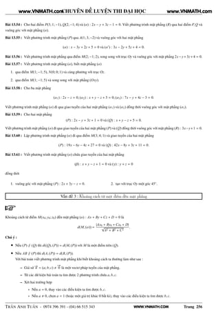 WWW.VNMATH.COM
CHUYÊN ĐỀ LUYỆN THI ĐẠI HỌC
Bài 13.54 : Cho hai điểm P(3; 1; −1), Q(2; −1; 4) và (α) : 2x − y + 3z − 1 = 0. Viết phương trình mặt phẳng (R) qua hai điểm P, Q và
vuông góc với mặt phẳng (α).
Bài 13.55 : Viết phương trình mặt phẳng (P) qua A(1; 3; −2) và vuông góc với hai mặt phẳng
(α) : x − 3y + 2z + 5 = 0 và (α′
) : 3x − 2y + 5z + 4 = 0.
Bài 13.56 : Viết phương trình mặt phẳng qua điểm M(2; −1; 2), song song với trục Oy và vuông góc với mặt phẳng 2x−y+3z+4 = 0.
Bài 13.57 : Viết phương trình mặt phẳng (α), biết mặt phẳng (α)
1. qua điểm M(1; −1; 5), N(0; 0; 1) và cùng phương với trục Oz.
2. qua điểm M(1; −1; 5) và song song với mặt phẳng (Oxy).
Bài 13.58 : Cho ba mặt phẳng
(α1) : 2x − z = 0; (α2) : x + y − z + 5 = 0; (α3) : 7x − y + 4z − 3 = 0.
Viết phương trình mặt phẳng (α) đi qua giao tuyến của hai mặt phẳng (α1) và (α2) đồng thời vuông góc với mặt phẳng (α3).
Bài 13.59 : Cho hai mặt phẳng
(P) : 2x − y + 3z + 1 = 0 và (Q) : x + y − z + 5 = 0.
Viết phương trình mặt phẳng (α) đi qua giao tuyến của hai mặt phẳng (P) và (Q) đồng thời vuông góc với mặt phẳng (R) : 3x−y+1 = 0.
Bài 13.60 : Lập phương trình mặt phẳng (α) đi qua điểm M(3; 4; 1) và giao tuyến của hai mặt phẳng
(P) : 19x − 6y − 4z + 27 = 0 và (Q) : 42x − 8y + 3z + 11 = 0.
Bài 13.61 : Viết phương trình mặt phẳng (α) chứa giao tuyến của hai mặt phẳng
(β) : x + y − z + 1 = 0 và (γ) : y + z = 0
đồng thời
1. vuông góc với mặt phẳng (P) : 2x + 3y − z = 0. 2. tạo với trục Oy một góc 45◦
.
Vấn đề 3 : Khoảng cách từ một điểm đến mặt phẳng
Khoảng cách từ điểm M(x0; y0; z0) đến mặt phẳng (α) : Ax + By + Cz + D = 0 là
d(M, (α)) =
|Ax0 + By0 + Cz0 + D|
√
A2 + B2 + C2
.
Chú ý :
• Nếu (P) ∥ (Q) thì d((Q), (P)) = d(M, (P)) với M là một điểm trên (Q).
• Nếu AB ∥ (P) thì d(A, (P)) = d(B, (P)).
Với bài toán viết phương trình mặt phẳng khi biết khoảng cách ta thường làm như sau :
– Giả sử −→n = (a; b; c)
−→
0 là một vectơ pháp tuyến của mặt phẳng.
– Từ các dữ kiện bài toán ta tìm được 2 phương trình chứa a, b, c.
– Xét hai trường hợp
∗ Nếu a = 0, thay vào các điều kiện ta tìm được b, c.
∗ Nếu a 0, chọn a = 1 (hoặc một giá trị khác 0 bất kì), thay vào các điều kiện ta tìm được b, c.
TRẦN ANH TUẤN - 0974 396 391 - (04) 66 515 343 Trang 256
www.VNMATH.com www.VNMATH.com
 