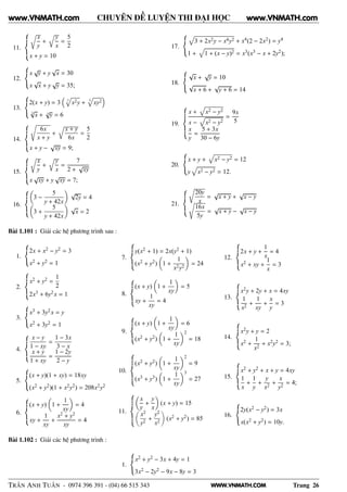 WWW.VNMATH.COM
CHUYÊN ĐỀ LUYỆN THI ĐẠI HỌC
11.
Ö
x
y
+
y
x
=
5
2
x + y = 10
12.
x
√
y + y
√
x = 30
x
√
x + y
√
y = 35;
13.
2(x + y) = 3 3
x2y + 3
xy2
3
√
x + 3
√
y = 6
14.
6x
x + y
+
x + y
6x
=
5
2
x + y −
√
xy = 9;
15.
Ö
x
y
+
y
x
=
7
2 +
√
xy
x
√
xy + y
√
xy = 7;
16.
3 −
5
y + 42x
√
2y = 4
3 +
5
y + 42x
√
x = 2
17.
3 + 2x2y − x4y2 + x4(2 − 2x2) = y4
1 + 1 + (x − y)2 = x3(x3 − x + 2y2);
18.
√
x +
√
y = 10
√
x + 6 +
√
y + 6 = 14
19.
x + x2 − y2
x − x2 − y2
=
9x
5
x
y
=
5 + 3x
30 − 6y
20.
x + y + x2 − y2 = 12
y x2 − y2 = 12.
21.
Ö
20y
x
=
√
x + y +
√
x − y
16x
5y
=
√
x + y −
√
x − y
Bài 1.101 : Giải các hệ phương trình sau :
1.
2x + x2 − y2 = 3
x2 + y2 = 1
2.
x2 + y2 =
1
2
2x3 + 6y2 x = 1
3.
x3 + 3y2x = y
x2 + 3y2 = 1
4.
x − y
1 − xy
=
1 − 3x
3 − x
x + y
1 + xy
=
1 − 2y
2 − y
5.
(x + y)(1 + xy) = 18xy
(x2 + y2)(1 + x2y2) = 208x2y2
6.
(x + y) 1 +
1
xy
= 4
xy +
1
xy
+
x2 + y2
xy
= 4
7.
y(x2 + 1) = 2x(y2 + 1)
(x2 + y2) 1 +
1
x2y2
= 24
8.
(x + y) 1 +
1
xy
= 5
xy +
1
xy
= 4
9.
(x + y) 1 +
1
xy
= 6
(x2 + y2) 1 +
1
xy
2
= 18
10.
(x2 + y2) 1 +
1
xy
2
= 9
(x3 + y3) 1 +
1
xy
3
= 27
11.
x
y
+
y
x
(x + y) = 15
x2
y2
+
y2
x2
(x2 + y2) = 85
12.
2x + y +
1
x
= 4
x2 + xy +
1
x
= 3
13.
x2y + 2y + x = 4xy
1
x2
+
1
xy
+
x
y
= 3
14.
x2y + y = 2
x2 +
1
x2
+ x2y2 = 3;
15.
x2 + y2 + x + y = 4xy
1
x
+
1
y
+
y
x2
+
x
y2
= 4;
16.
2y(x2 − y2) = 3x
x(x2 + y2) = 10y.
Bài 1.102 : Giải các hệ phương trình :
1.
x2 + y2 − 3x + 4y = 1
3x2 − 2y2 − 9x − 8y = 3
TRẦN ANH TUẤN - 0974 396 391 - (04) 66 515 343 Trang 26
www.VNMATH.com www.VNMATH.com
 