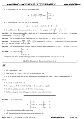 WWW.VNMATH.COM
CHUYÊN ĐỀ LUYỆN THI ĐẠI HỌC
3. Đi qua điểm M(2; −1; 1) và vuông góc với hai đường thẳng
∆1 :
x
−1
=
y + 1
1
=
z + 6
−2
và ∆2 :
x = t
y = 1 − 2t
z = 0.
4. Đi qua điểm M(1; 4; −2) và song song với các mặt phẳng
(α) : 6x + 2y + 2z + 3 = 0 và (β) : 3x − 5y − 2z − 1 = 0.
5. Đi qua điểm A(1; 1; −2), song song với (P) : x − y − z − 1 = 0 và vuông góc với d :
x + 1
2
=
y − 1
1
=
z − 2
3
Bài 13.136 : Viết phương trình đường thẳng ∆ đi qua điểm M(1; 1; 1), song song với mặt phẳng (P) : x + 2y − z + 1 = 0 và vuông góc
với đường thẳng d :
x + 2
1
=
y
−2
=
z + 1
3
.
Bài 13.137 : Tìm tập hợp những điểm M trong không gian cách đều ba điểm A(1; 1; 1), B(−1; 2; 0), C(2; −3; 2).
Bài 13.138 : Cho đường thẳng d :
x + 1
2
=
y − 1
1
=
z − 2
3
và mặt phẳng (α) : x − y − z − 1 = 0. Viết phương trình đường thẳng ∆ qua
A(1; 1; −2), song song với (α) và vuông góc với d.
Bài 13.139 : Viết phương trình tham số của đường thẳng ∆ là giao tuyến của hai mặt phẳng (α) : 2x−y+z+5 = 0 và (α′
) : 2x−z+3 = 0.
Bài 13.140 : Cho đường thẳng ∆
x = 2 + 2t
y = −1 + 3t
z = −4 + 3t.
Viết phương trình đường thẳng ∆ dưới dạng giao tuyến của hai mặt phẳng lần lượt song song với Ox và Oy.
Vấn đề 9 : Phương trình đường thẳng ∆ biết ∆ cắt ∆′
1. Viết ∆′
theo tham số t hoặc t′
.
2. Giả sử ∆ cắt ∆′
tại A. Do A ∈ ∆′
nên A có tọa độ theo tham số t hoặc t′
.
3. Từ các dữ kiện bài toán ta thiết lập được phương trình để tìm được các tham số t và t′
. Từ đó viết được đường thẳng ∆.
Chú ý :
1. −→n 1⊥−→n 2 khi và chỉ khi −→n 1.−→n 2 = 0.
2. −→n 1 cùng phương −→n 2 khi và chỉ khi [−→n 1, −→n 2] =
−→
0 (hoặc tọa độ tương ứng tỉ lệ).
3. Ba điểm A, B,C thẳng hàng khi và chỉ khi
−−→
AB và
−−→
AC cùng phương.
4. Các bài toán dạng này có thể sử dụng phương pháp giao tuyến của hai mặt phẳng.
Bài 13.141 : Cho hai đường thẳng
∆1 :
x = 8 + t
y = 5 + 2t
z = 8 − t
và ∆2 :
x = 3 − 7t′
y = 1 + 2t′
z = 1 + 3t′
.
1. Chứng minh rằng hai đường thẳng đó chéo nhau.
2. Viết phương trình đường vuông góc chung của hai đường thẳng đó.
TRẦN ANH TUẤN - 0974 396 391 - (04) 66 515 343 Trang 268
www.VNMATH.com www.VNMATH.com
 