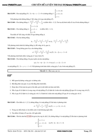 WWW.VNMATH.COM
CHUYÊN ĐỀ LUYỆN THI ĐẠI HỌC
Bài 13.159 : Cho mặt phẳng (P) : 3x + 6y − z − 2 = 0 và đường thẳng d :
x = 8 + 4t
y = 6 + 3t
z = t.
Viết phương trình đường thẳng d′
đối xứng với d qua mặt phẳng (P).
Bài 13.160 : Cho đường thẳng d :
x + 2
3
=
y + 2
2
=
z
−1
và điểm M(4; −3; 2). Tìm tọa độ hình chiếu H của M trên đường thẳng d.
Bài 13.161 : Cho đường thẳng ∆ :
x = 1 + 2t
y = 2 − t
z = 3t
và điểm M(2; −1; 3).
Tìm điểm M′
đối xứng với điểm M qua đường thẳng ∆.
Bài 13.162 : Cho hai đường thẳng
∆1 :
x − 3
−7
=
y − 1
2
=
z − 1
3
và ∆2 :
x − 7
1
=
y − 3
2
=
z − 9
−1
.
Viết phương trình chính tắc đường thẳng ∆3 đối xứng với ∆2 qua ∆1.
Bài 13.163 : Trong không gian Oxyz cho đường thẳng
d :
x + 1
1
=
y − 1
2
=
z − 3
−2
và (P) : 2x − 2y + z − 3 = 0
Viết phương trình hình chiếu vuông góc d′
của d trên (P).
Bài 13.164 : Cho đường thẳng d là giao tuyến của hai mặt phẳng :
(α) : 5x − 4y − 2z − 5 = 0 và (α′
) : x + 2z − 2 = 0
và mặt phẳng (P) : 2x − y + z − 1 = 0. Viết phương trình hình chiếu vuông góc d′
của d trên mặt phẳng (P).
Vấn đề 11 : Bài toán cực trị
1. Mối quan hệ đường vuông góc và đường xiên.
2. Bất đẳng thức tam giác và các bất đẳng thức kinh điển.
3. Hoặc đưa về bài toán tìm giá trị lớn nhất, giá trị nhỏ nhất của hàm một biến.
4. Nếu ∆ qua M cố định và ∆ song song với mặt phẳng (P) cố định thì ∆ nằm trên mặt phẳng (Q) qua M và song song với (P).
5. Nếu ∆ qua M cố định và ∆ vuông góc với ∆′
cố định thì ∆ nằm trên mặt phẳng (P) qua M và vuông góc với ∆′
.
Bài 13.165 : Cho điểm A(−1; 2; 3), đường thẳng d và mặt phẳng (P) lần lượt có phương trình
d :
x − 1
2
=
y
1
=
z + 2
−2
và (P) : x − y + 5z − 6 = 0.
1. Trong các điểm thuộc d, tìm điểm cách A một khoảng ngắn nhất.
2. Tìm điểm M thuộc (P) sao cho AM ngắn nhất.
Bài 13.166 : Vẫn hỏi như bài 13.165 với giá trị lúc này là A(0; 2; 0), đường thẳng d và mặt phẳng (P) lần lượt có phương trình
d :
x = 1 + t
y = −2 + 3t
z = t
và (P) : 3y − 4z + 1 = 0.
TRẦN ANH TUẤN - 0974 396 391 - (04) 66 515 343 Trang 271
www.VNMATH.com www.VNMATH.com
 