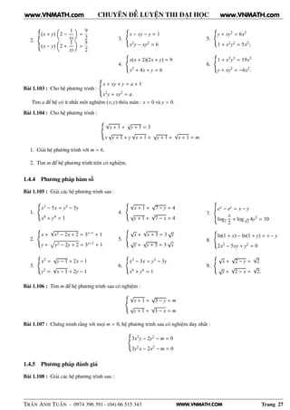 WWW.VNMATH.COM
CHUYÊN ĐỀ LUYỆN THI ĐẠI HỌC
2.
(x + y) 2 −
1
xy
=
9
2
(x − y) 2 +
1
xy
=
5
2
3.
x − xy − y = 1
x2y − xy2 = 6
4.
x(x + 2)(2x + y) = 9
x2 + 4x + y = 6
5.
y + xy2 = 6x2
1 + x2y2 = 5x2;
6.
1 + x3y3 = 19x3
y + xy2 = −6x2.
Bài 1.103 : Cho hệ phương trình :
x + xy + y = a + 1
x2y + xy2 = a.
Tìm a để hệ có ít nhất một nghiệm (x; y) thỏa mãn : x > 0 và y > 0.
Bài 1.104 : Cho hệ phương trình :
√
x + 1 +
√
y + 1 = 3
x
√
y + 1 + y
√
x + 1 +
√
y + 1 +
√
x + 1 = m.
1. Giải hệ phương trình với m = 6.
2. Tìm m để hệ phương trình trên có nghiệm.
1.4.4 Phương pháp hàm số
Bài 1.105 : Giải các hệ phương trình sau :
1.
x3 − 5x = y3 − 5y
x8 + y4 = 1
2.
x +
√
x2 − 2x + 2 = 3y−1 + 1
y + y2 − 2y + 2 = 3x−1 + 1
3.
x2 =
√
y − 1 + 2x − 1
y2 =
√
x − 1 + 2y − 1
4.
√
x + 1 +
√
7 − y = 4
√
y + 1 +
√
7 − x = 4
5.
√
x +
√
x + 3 = 3
√
y
√
y +
√
y + 3 = 3
√
x
6.
x3 − 3x = y3 − 3y
x6 + y6 = 1
7.
ex − ey = x − y
log2
x
2
+ log√
2 4y3 = 10
8.
ln(1 + x) − ln(1 + y) = x − y
2x2 − 5xy + y2 = 0
9.
√
x +
√
2 − y =
√
2
√
y +
√
2 − x =
√
2.
Bài 1.106 : Tìm m để hệ phương trình sau có nghiệm :
√
x + 1 +
√
3 − y = m
√
y + 1 +
√
3 − x = m
Bài 1.107 : Chứng minh rằng với mọi m > 0, hệ phương trình sau có nghiệm duy nhất :
3x2y − 2y2 − m = 0
3y2 x − 2x2 − m = 0
1.4.5 Phương pháp đánh giá
Bài 1.108 : Giải các hệ phương trình sau :
TRẦN ANH TUẤN - 0974 396 391 - (04) 66 515 343 Trang 27
www.VNMATH.com www.VNMATH.com
 