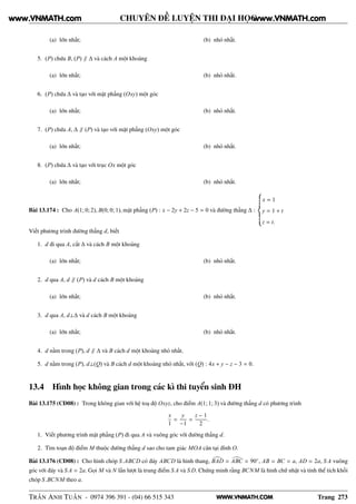 WWW.VNMATH.COM
CHUYÊN ĐỀ LUYỆN THI ĐẠI HỌC
(a) lớn nhất; (b) nhỏ nhất.
5. (P) chứa B, (P) ∥ ∆ và cách A một khoảng
(a) lớn nhất; (b) nhỏ nhất.
6. (P) chứa ∆ và tạo với mặt phẳng (Oxy) một góc
(a) lớn nhất; (b) nhỏ nhất.
7. (P) chứa A, ∆ ∥ (P) và tạo với mặt phẳng (Oxy) một góc
(a) lớn nhất; (b) nhỏ nhất.
8. (P) chứa ∆ và tạo với trục Ox một góc
(a) lớn nhất; (b) nhỏ nhất.
Bài 13.174 : Cho A(1; 0; 2), B(0; 0; 1), mặt phẳng (P) : x − 2y + 2z − 5 = 0 và đường thẳng ∆ :
x = 1
y = 1 + t
z = t.
Viết phương trình đường thẳng d, biết
1. d đi qua A, cắt ∆ và cách B một khoảng
(a) lớn nhất; (b) nhỏ nhất.
2. d qua A, d ∥ (P) và d cách B một khoảng
(a) lớn nhất; (b) nhỏ nhất.
3. d qua A, d⊥∆ và d cách B một khoảng
(a) lớn nhất; (b) nhỏ nhất.
4. d nằm trong (P), d ∥ ∆ và B cách d một khoảng nhỏ nhất.
5. d nằm trong (P), d⊥(Q) và B cách d một khoảng nhỏ nhất, với (Q) : 4x + y − z − 3 = 0.
13.4 Hình học không gian trong các kì thi tuyển sinh ĐH
Bài 13.175 (CĐ08) : Trong không gian với hệ toạ độ Oxyz, cho điểm A(1; 1; 3) và đường thẳng d có phương trình
x
1
=
y
−1
=
z − 1
2
.
1. Viết phương trình mặt phẳng (P) đi qua A và vuông góc với đường thẳng d.
2. Tìm toạn độ điểm M thuộc đường thẳng d sao cho tam giác MOA cân tại đỉnh O.
Bài 13.176 (CĐ08) : Cho hình chóp S.ABCD có đáy ABCD là hình thang, BAD = ABC = 90◦
, AB = BC = a, AD = 2a, S A vuông
góc với đáy và S A = 2a. Gọi M và N lần lượt là trung điểm S A và S D. Chứng minh rằng BCNM là hình chữ nhật và tính thể tích khối
chóp S.BCNM theo a.
TRẦN ANH TUẤN - 0974 396 391 - (04) 66 515 343 Trang 273
www.VNMATH.com www.VNMATH.com
 