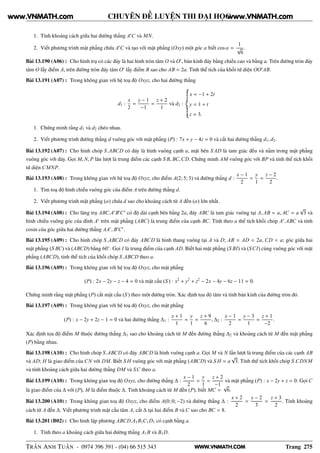 WWW.VNMATH.COM
CHUYÊN ĐỀ LUYỆN THI ĐẠI HỌC
1. Tính khoảng cách giữa hai đường thẳng A′
C và MN.
2. Viết phương trình mặt phẳng chứa A′
C và tạo với mặt phẳng (Oxy) một góc α biết cos α =
1
√
6
.
Bài 13.190 (A06) : Cho hình trụ có các đáy là hai hình tròn tâm O và O′
, bán kính đáy bằng chiều cao và bằng a. Trên đường tròn đáy
tâm O lấy điểm A, trên đường tròn đáy tâm O′
lấy điểm B sao cho AB = 2a. Tính thể tích của khối tứ diện OO′
AB.
Bài 13.191 (A07) : Trong không gian với hệ toạ độ Oxyz, cho hai đường thẳng
d1 :
x
2
=
y − 1
−1
=
z + 2
1
và d2 :
x = −1 + 2t
y = 1 + t
z = 3.
1. Chứng minh rằng d1 và d2 chéo nhau.
2. Viết phương trình đường thẳng d vuông góc với mặt phẳng (P) : 7x + y − 4z = 0 và cắt hai đường thẳng d1, d2.
Bài 13.192 (A07) : Cho hình chóp S.ABCD có đáy là hình vuông cạnh a, mặt bên S AD là tam giác đều và nằm trong mặt phẳng
vuông góc với đáy. Gọi M, N, P lân lượt là trung điểm các cạnh S B, BC,CD. Chứng minh AM vuông góc với BP và tính thể tích khối
tứ diện CMNP.
Bài 13.193 (A08) : Trong không gian với hệ toạ độ Oxyz, cho điểm A(2; 5; 3) và đường thẳng d :
x − 1
2
=
y
1
=
z − 2
2
.
1. Tìm toạ độ hình chiếu vuông góc của điểm A trên đường thẳng d.
2. Viết phương trình mặt phẳng (α) chứa d sao cho khoảng cách từ A đến (α) lớn nhất.
Bài 13.194 (A08) : Cho lăng trụ ABC.A′
B′
C′
có độ dài cạnh bên bằng 2a, đáy ABC là tam giác vuông tại A, AB = a, AC = a
√
3 và
hình chiếu vuông góc của đỉnh A′
trên mặt phẳng (ABC) là trung điểm của cạnh BC. Tính theo a thể tích khối chóp A′
.ABC và tính
cosin của góc giữa hai đường thẳng AA′
, B′
C′
.
Bài 13.195 (A09) : Cho hình chóp S.ABCD có đáy ABCD là hình thang vuông tại A và D; AB = AD = 2a, CD = a; góc giữa hai
mặt phẳng (S BC) và (ABCD) bằng 60◦
. Gọi I là trung điểm của cạnh AD. Biết hai mặt phẳng (S BI) và (SCI) cùng vuông góc với mặt
phẳng (ABCD), tính thể tích của khối chóp S.ABCD theo a.
Bài 13.196 (A09) : Trong không gian với hệ toạ độ Oxyz, cho mặt phẳng
(P) : 2x − 2y − z − 4 = 0 và mặt cầu (S ) : x2
+ y2
+ z2
− 2x − 4y − 6z − 11 = 0.
Chứng minh rằng mặt phẳng (P) cắt mặt cầu (S ) theo một đường tròn. Xác định tọa độ tâm và tính bán kính của đường tròn đó.
Bài 13.197 (A09) : Trong không gian với hệ toạ độ Oxyz, cho mặt phẳng
(P) : x − 2y + 2z − 1 = 0 và hai đường thẳng ∆1 :
x + 1
1
=
y
1
=
z + 9
6
, ∆2 :
x − 1
2
=
y − 3
1
=
z + 1
−2
.
Xác định tọa độ điểm M thuộc đường thẳng ∆1 sao cho khoảng cách từ M đến đường thẳng ∆2 và khoảng cách từ M đến mặt phẳng
(P) bằng nhau.
Bài 13.198 (A10) : Cho hình chóp S.ABCD có đáy ABCD là hình vuông cạnh a. Gọi M và N lần lượt là trung điểm của các cạnh AB
và AD; H là giao điểm của CN với DM. Biết S H vuông góc với mặt phẳng (ABCD) và S H = a
√
3. Tính thể tích khối chóp S.CDNM
và tính khoảng cách giữa hai đường thẳng DM và SC theo a.
Bài 13.199 (A10) : Trong không gian toạ độ Oxyz, cho đường thẳng ∆ :
x − 1
2
=
y
1
=
z + 2
−1
và mặt phẳng (P) : x − 2y + z = 0. Gọi C
là giao điểm của ∆ với (P), M là điểm thuộc ∆. Tính khoảng cách từ M đến (P), biết MC =
√
6.
Bài 13.200 (A10) : Trong không gian toạ độ Oxyz, cho điểm A(0; 0; −2) và đường thẳng ∆ :
x + 2
2
=
y − 2
3
=
z + 3
2
. Tính khoảng
cách từ A đến ∆. Viết phương trình mặt cầu tâm A, cắt ∆ tại hai điểm B và C sao cho BC = 8.
Bài 13.201 (B02) : Cho hình lập phương ABCD.A1B1C1D1 có cạnh bằng a.
1. Tính theo a khoảng cách giữa hai đường thẳng A1B và B1D.
TRẦN ANH TUẤN - 0974 396 391 - (04) 66 515 343 Trang 275
www.VNMATH.com www.VNMATH.com
 