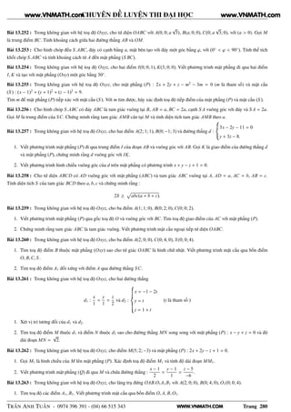WWW.VNMATH.COM
CHUYÊN ĐỀ LUYỆN THI ĐẠI HỌC
Bài 13.252 : Trong không gian với hệ toạ độ Oxyz, cho tứ diện OABC với A(0; 0; a
√
3), B(a; 0; 0), C(0; a
√
3; 0), với (a > 0). Gọi M
là trung điểm BC. Tính khoảng cách giữa hai đường thẳng AB và OM.
Bài 13.253 : Cho hình chóp đều S.ABC, đáy có cạnh bằng a, mặt bên tạo với đáy một góc bằng ϕ, với (0◦
< ϕ < 90◦
). Tính thể tích
khối chóp S.ABC và tính khoảng cách từ A đến mặt phẳng (S BC).
Bài 13.254 : Trong không gian với hệ toạ độ Oxyz, cho hai điểm I(0; 0; 1), K(3; 0; 0). Viết phương trình mặt phẳng đi qua hai điểm
I, K và tạo với mặt phẳng (Oxy) một góc bằng 30◦
.
Bài 13.255 : Trong không gian với hệ toạ độ Oxyz, cho mặt phẳng (P) : 2x + 2y + z − m2
− 3m = 0 (m là tham số) và mặt cầu
(S ) : (x − 1)2
+ (y + 1)2
+ (z − 1)2
= 9.
Tìm m để mặt phẳng (P) tiếp xúc với mặt cầu (S ). Với m tìm được, hãy xác định toạ độ tiếp điểm của mặt phẳng (P) và mặt cầu (S ).
Bài 13.256 : Cho hình chóp S.ABC có đáy ABC là tam giác vuông tại B, AB = a, BC = 2a, cạnh S A vuông góc với đáy và S A = 2a.
Gọi M là trung điểm của SC. Chứng minh rằng tam giác AMB cân tại M và tính diện tích tam giác AMB theo a.
Bài 13.257 : Trong không gian với hệ toạ độ Oxyz, cho hai điểm A(2; 1; 1), B(0; −1; 3) và đường thẳng d :
3x − 2y − 11 = 0
y + 3z − 8.
1. Viết phương trình mặt phẳng (P) đi qua trung điểm I của đoạn AB và vuông góc với AB. Gọi K là giao điểm của đường thẳng d
và mặt phẳng (P), chứng minh rằng d vuông góc với IK.
2. Viết phương trình hình chiếu vuông góc của d trên mặt phẳng có phương trình x + y − z + 1 = 0.
Bài 13.258 : Cho tứ diện ABCD có AD vuông góc với mặt phẳng (ABC) và tam giác ABC vuông tại A, AD = a, AC = b, AB = c.
Tính diện tích S của tam giác BCD theo a, b, c và chứng minh rằng :
2S ≥
Ô
abc(a + b + c).
Bài 13.259 : Trong không gian với hệ toạ độ Oxyz, cho ba điểm A(1; 1; 0), B(0; 2; 0), C(0; 0; 2).
1. Viết phương trình mặt phẳng (P) qua gốc toạ độ O và vuông góc với BC. Tìm toạ độ giao điểm của AC với mặt phẳng (P).
2. Chứng minh rằng tam giác ABC là tam giác vuông. Viết phương trình mặt cầu ngoại tiếp tứ diện OABC.
Bài 13.260 : Trong không gian với hệ toạ độ Oxyz, cho ba điểm A(2; 0; 0), C(0; 4; 0), S (0; 0; 4).
1. Tìm toạ độ điểm B thuộc mặt phẳng (Oxy) sao cho tứ giác OABC là hình chữ nhật. Viết phương trình mặt cầu qua bốn điểm
O, B,C, S .
2. Tìm toạ độ điểm A1 đối xứng với điểm A qua đường thẳng SC.
Bài 13.261 : Trong không gian với hệ toạ độ Oxyz, cho hai đường thẳng
d1 :
x
1
=
y
1
=
z
2
và d2 :
x = −1 − 2t
y = t
z = 1 + t
(t là tham số )
1. Xét vị trí tương đối của d1 và d2.
2. Tìm toạ độ điểm M thuộc d1 và điểm N thuộc d2 sao cho đường thẳng MN song song với mặt phẳng (P) : x − y + z = 0 và độ
dài đoạn MN =
√
2.
Bài 13.262 : Trong không gian với hệ tọa độ Oxyz, cho điểm M(5; 2; −3) và mặt phẳng (P) : 2x + 2y − z + 1 = 0.
1. Gọi M1 là hình chiếu của M lên mặt phẳng (P). Xác định toạ độ điểm M1 và tính độ dài đoạn MM1.
2. Viết phương trình mặt phẳng (Q) đi qua M và chứa đường thẳng :
x − 1
2
=
y − 1
1
=
z − 5
−6
.
Bài 13.263 : Trong không gian với hệ toạ độ Oxyz, cho lăng trụ đứng OAB.O1A1B1 với A(2; 0; 0), B(0; 4; 0), O1(0; 0; 4).
1. Tìm toạ độ các điểm A1, B1. Viểt phương trình mặt cầu qua bốn điểm O, A, B, O1.
TRẦN ANH TUẤN - 0974 396 391 - (04) 66 515 343 Trang 280
www.VNMATH.com www.VNMATH.com
 
