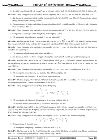 WWW.VNMATH.COM
CHUYÊN ĐỀ LUYỆN THI ĐẠI HỌC
2. Gọi M lsà trung điểm của AB. Mặt phẳng (P) qua M vuông góc với O1A và cắt OA, OA1 lần lượt tại N, K. Tính độ dài đoạn NK.
Bài 13.264 : Trong không gian với hệ toạ độ Oxyz, cho hình lập phương ABCD.A1B1C1D1 với A(0; 0; 0), B(2; 0; 0), D1(0; 2; 2).
1. Xác định toạ độ các điểm còn lại của hình lập phương ABCD.A1B1C1D1. Gọi M là trung điểm BC. Chứng minh rằng hai mặt
phẳng (AB1D1) và (AMB1) vuông góc nhau.
2. Chứng minh rằng tỉ số khoảng cách từ điểm N thuộc đường thẳng AC1 (N A) tới 2 mặt phẳng (AB1D1) và (AMB1) không phụ
thuộc vào vị trí của điểm N.
Bài 13.265 : Trong không gian với hệ toạ độ Oxyz, cho hình lăng trụ đứng ABC.A′
B′
C′
có A(0; 0; 0), B(2; 0; 0), C(0; 2; 0), A′
(0; 0; 2).
1. Chứng minh A′
C vuông góc với BC. Viết phương trình mặt phẳng (ABC′
).
2. Viết phương trình hình chiếu vuông góc của B′
C′
trên mặt phẳng (ABC′
).
Bài 13.266 : Cho hình hộp ABCD.A′
B′
C′
D′
có các cạnh AB = AD = a, AA′
=
a
√
3
2
và góc BAD = 60◦
. Gọi M, N lần lượt là trung
điểm các cạnh A′
D′
, A′
B′
. Chứng minh rằng AC′
vuông góc với mặt phẳng (BDMN). Tính thể tích khối chóp A.BDMN.
Bài 13.267 : Trong không gian với hệ toạ độ Oxyz, cho mặt phẳng (α) : 3x + 2y − z + 4 = 0 và hai điểm A(4; 0; 0), B(0; 4; 0). Gọi I là
trung điểm của đoạn thẳng AB.
1. Tìm toạ độ giao điểm của đường thẳng AB với mặt phẳng (α).
2. Xác định toạ độ điểm K sao cho KI vuông góc với mặt phẳng (α) đồng thời K cách đều gốc tạo độ và mặt phẳng (α).
Bài 13.268 : Cho hình chóp S.ABCD có đáy ABCD là hình chữ nhật với AB = a, AD = 2a, cạnh S A vuông góc với đáy, cạnh S B tạo
với mặt phẳng đáy một góc 60◦
. Trên cạnh S A lấy điểm M sao cho AM =
a
√
3
2
. Mặt phẳng (BCM) cắt S D tại N. Tính thể tích khối
chóp S.BCNM.
Bài 13.269 : Trong không gian với hệ toạ độ Oxyz, cho mặt phẳng (P) : 2x + y − z + 5 = 0 và các điểm A(0; 0; 4), B(2; 0; 0).
1. Viết phương trình hình chiếu vuông góc của đường thẳng AB trên mặt phẳng (P).
2. Viết phương trình mặt cầu đi qua O, A, B và tiếp xúc với mặt phẳng (P).
Bài 13.270 : Cho hình lăng trụ ABC.A′
B′
C′
có A′
ABC là hình chóp đều, cạnh đáy AB = a, cạnh bên AA′
= b. Gọi α là góc giữa hai
mặt phẳng (ABC) và (A′
BC). Tính tan α và thể tích khối đa diện A′
BB′
C′
C.
Bài 13.271 : Trong không gian với hệ toạ độ Oxyz, cho hai đường thẳng
∆1 :
x = 1 + t
y = −1 − t
z = 2
và ∆2 :
x − 3
−1
=
y − 1
2
=
z
1
.
1. Viết phương trình mặt phẳng chứa đường thẳng ∆1 và song song với đường thẳng ∆2.
2. Xác định điểm A trên ∆1 và điểm B trên ∆2 sao cho đoạn AB có độ dài nhỏ nhất.
Bài 13.272 : Cho hình chóp S.ABCD có đáy ABCD là hình thoi cạnh a, BAD = 60◦
, S A vuông góc với mặt phẳng (ABCD), S A = a.
Gọi C′
là trung điểm của cạnh SC. Mặt phẳng (P) đi qua AC′
và song song với BD, cắt các cạnh S B, S D của hình chóp lần lượt tại
B′
, D′
. Tính thể tích khối chóp S.AB′
C′
D′
.
Bài 13.273 : Trong không gian với hệ toạ độ Oxyz, cho mặt phẳng (P) : 4x − 3y + 11z − 26 = 0 và hai đường thẳng
d1 :
x
−1
=
y − 3
2
=
z + 1
3
; d2 :
x − 4
1
=
y
1
=
z − 3
2
.
1. Chứng minh rằng d1 và d2 chéo nhau.
2. Viết phương trình đường thẳng ∆ nằm trên (P), đồng thời ∆ cắt cả d1, d2.
Bài 13.274 : Cho hình chóp tứ giác đều S.ABCD có cạnh đáy bằng a. Gọi S H là đường cao của hình chóp. Khoảng cách từ trung
điểm I của S H đến mặt phẳng (S BC) bằng b. Tính thể tích khối chóp S.ABCD.
TRẦN ANH TUẤN - 0974 396 391 - (04) 66 515 343 Trang 281
www.VNMATH.com www.VNMATH.com
 