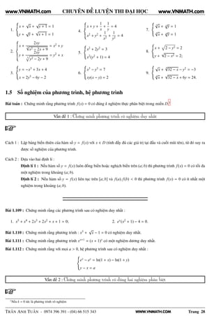 WWW.VNMATH.COM
CHUYÊN ĐỀ LUYỆN THI ĐẠI HỌC
1.
x +
√
x +
√
y + 1 = 1
y +
√
y +
√
x + 1 = 1
2.
x +
2xy
3√
x2 − 2x + 9
= x2 + y
y +
2xy
3
y2 − 2y + 9
= y2 + x
3.
y = −x3 + 3x + 4
x = 2y3 − 6y − 2
4.
x + y +
1
x
+
1
y
= 4
x2 + y2 +
1
x2
+
1
y2
= 4
5.
x2 + 2y2 = 3
x2(y2 + 1) = 4
6.
x3 − y3 = 7
xy(x − y) = 2
7.
3
√
x + 3
√
y = 1
4
√
x + 4
√
y = 1
8.
x + 2 − y2 = 2
y +
√
2 − x2 = 2;
9.
√
x +
4√
32 − x − y2 = −3
4
√
x +
√
32 − x + 6y = 24.
1.5 Số nghiệm của phương trình, hệ phương trình
Bài toán : Chứng minh rằng phương trình f(x) = 0 có đúng k nghiệm thực phân biệt trong miền D.1
Vấn đề 1 : Chứng minh phương trình có nghiệm duy nhất
Cách 1 : Lập bảng biến thiên của hàm số y = f(x) với x ∈ D (tính đầy đủ các giá trị tại đầu và cuối mũi tên), từ đó suy ra
được số nghiệm của phương trình.
Cách 2 : Dựa vào hai định lí :
Định lí 1 : Nếu hàm số y = f(x) luôn đồng biến hoặc nghịch biến trên (a; b) thì phương trình f(x) = 0 có tối đa
một nghiệm trong khoảng (a; b).
Định lí 2 : Nếu hàm số y = f(x) liên tục trên [a; b] và f(a). f(b) < 0 thì phương trình f(x) = 0 có ít nhất một
nghiệm trong khoảng (a; b).
Bài 1.109 : Chứng minh rằng các phương trình sau có nghiệm duy nhất :
1. x5 + x4 + 2x3 + 2x2 + x + 1 = 0; 2. ex(x2 + 1) − 4 = 0.
Bài 1.110 : Chứng minh rằng phương trình : x3 +
√
x − 1 = 0 có nghiệm duy nhất.
Bài 1.111 : Chứng minh rằng phương trình xx+1 = (x + 1)x có một nghiệm dương duy nhất.
Bài 1.112 : Chứng minh rằng với mọi a > 0, hệ phương trình sau có nghiệm duy nhất :
ex − ey = ln(1 + x) − ln(1 + y)
y − x = a
Vấn đề 2 : Chứng minh phương trình có đúng hai nghiệm phân biệt
1
Nếu k = 0 tức là phương trình vô nghiệm
TRẦN ANH TUẤN - 0974 396 391 - (04) 66 515 343 Trang 28
www.VNMATH.com www.VNMATH.com
 