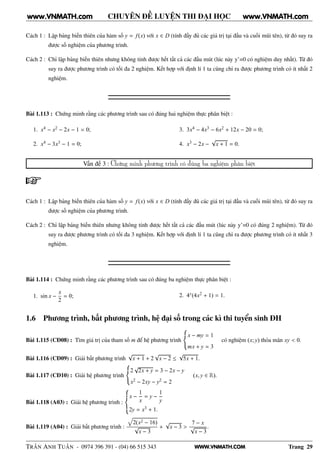 WWW.VNMATH.COM
CHUYÊN ĐỀ LUYỆN THI ĐẠI HỌC
Cách 1 : Lập bảng biến thiên của hàm số y = f(x) với x ∈ D (tính đầy đủ các giá trị tại đầu và cuối mũi tên), từ đó suy ra
được số nghiệm của phương trình.
Cách 2 : Chỉ lập bảng biến thiên nhưng không tính được hết tất cả các đầu mút (lúc này y’=0 có nghiệm duy nhất). Từ đó
suy ra được phương trình có tối đa 2 nghiệm. Kết hợp với định lí 1 ta cũng chỉ ra được phương trình có ít nhất 2
nghiệm.
Bài 1.113 : Chứng minh rằng các phương trình sau có đúng hai nghiệm thực phân biệt :
1. x4 − x2 − 2x − 1 = 0;
2. x4 − 3x3 − 1 = 0;
3. 3x4 − 4x3 − 6x2 + 12x − 20 = 0;
4. x3 − 2x −
√
x + 1 = 0.
Vấn đề 3 : Chứng minh phương trình có đúng ba nghiệm phân biệt
Cách 1 : Lập bảng biến thiên của hàm số y = f(x) với x ∈ D (tính đầy đủ các giá trị tại đầu và cuối mũi tên), từ đó suy ra
được số nghiệm của phương trình.
Cách 2 : Chỉ lập bảng biến thiên nhưng không tính được hết tất cả các đầu mút (lúc này y’=0 có đúng 2 nghiệm). Từ đó
suy ra được phương trình có tối đa 3 nghiệm. Kết hợp với định lí 1 ta cũng chỉ ra được phương trình có ít nhất 3
nghiệm.
Bài 1.114 : Chứng minh rằng các phương trình sau có đúng ba nghiệm thực phân biệt :
1. sin x −
x
2
= 0; 2. 4x(4x2 + 1) = 1.
1.6 Phương trình, bất phương trình, hệ đại số trong các kì thi tuyển sinh ĐH
Bài 1.115 (CĐ08) : Tìm giá trị của tham số m để hệ phương trình
x − my = 1
mx + y = 3
có nghiệm (x; y) thỏa mãn xy < 0.
Bài 1.116 (CĐ09) : Giải bất phương trình
√
x + 1 + 2
√
x − 2 ≤
√
5x + 1.
Bài 1.117 (CĐ10) : Giải hệ phương trình
2
√
2x + y = 3 − 2x − y
x2 − 2xy − y2 = 2
(x, y ∈ R).
Bài 1.118 (A03) : Giải hệ phương trình :
x −
1
x
= y −
1
y
2y = x3 + 1.
Bài 1.119 (A04) : Giải bất phương trình :
2(x2 − 16)
√
x − 3
+
√
x − 3 >
7 − x
√
x − 3
.
TRẦN ANH TUẤN - 0974 396 391 - (04) 66 515 343 Trang 29
www.VNMATH.com www.VNMATH.com
 