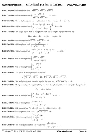 WWW.VNMATH.COM
CHUYÊN ĐỀ LUYỆN THI ĐẠI HỌC
Bài 1.120 (A05) : Giải bất phương trình :
√
5x − 1 −
√
x − 1 >
√
2x − 4.
Bài 1.121 (A06) : Giải hệ phương trình :
x + y −
√
xy = 3
√
x + 1 +
√
y + 1 = 4
(x, y ∈ R).
Bài 1.122 (A07) : Tìm m để phương trình sau có nghiệm thực : 3
√
x − 1 + m
√
x + 1 = 2
4√
x2 − 1.
Bài 1.123 (A08) : Giải hệ phương trình :
x2 + y + x3y + xy2 + xy = −
5
4
x4 + y2 + xy(1 + 2x) = −
5
4
(x, y ∈ R).
Bài 1.124 (A08) : Tìm các giá trị của tham số m để phương trình sau có đúng hai nghiệm thực phân biệt :
4√
2x +
√
2x + 2
4√
6 − x + 2
√
6 − x = m (m ∈ R).
Bài 1.125 (A09) : Giải phương trình 2
3
√
3x − 2 + 3
√
6 − 5x − 8 = 0.
Bài 1.126 (A10) : Giải bất phương trình
x −
√
x
1 − 2(x2 − x + 1)
≥ 1.
Bài 1.127 (A10) : Giải hệ phương trình
(4x2 + 1)x + (y − 3)
√
5 − 2y = 0
4x2 + y2 + 2
√
3 − 4x = 7
(x, y ∈ R).
Bài 1.128 (B02) : Giải hệ phương trình :
3
√
x − y =
√
x − y
x + y =
√
x + y + 2.
Bài 1.129 (B03) : Giải hệ phương trình :
3y =
y2 + 2
x2
3x =
x2 + 2
y2
.
Bài 1.130 (B04) : Xác định m để phương trình sau có nghiệm :
m
√
1 + x2 −
√
1 − x2 + 2 = 2
√
1 − x4 +
√
1 + x2 −
√
1 − x2.
Bài 1.131 (B06) : Tìm m để phương trình sau có hai nghiệm thực phân biệt :
√
x2 + mx + 2 = 2x + 1.
Bài 1.132 (B07) : Chứng minh rằng với mọi giá trị dương của tham số m, phương trình sau có hai nghiệm thực phân biệt :
x2
+ 2x − 8 = m(x − 2).
Bài 1.133 (B08) : Giải hệ phương trình :
x4 + 2x3y + x2y2 = 2x + 9
x2 + 2xy = 6x + 6
(x, y ∈ R).
Bài 1.134 (B09) : Giải hệ phương trình
xy + x + 1 = 7y
x2y2 + xy + 1 = 13y2.
Bài 1.135 (B10) : Giải phương trình
√
3x + 1 −
√
6 − x + 3x2 − 14x − 8 = 0 (x ∈ R).
Bài 1.136 (D02) : Giải bất phương trình : (x2 − 3x)
√
2x2 − 3x − 2 ≥ 0.
Bài 1.137 (D02) : Giải hệ phương trình :
23x = 5y2 − 4y
4x + 2x+1
2x + 2
= y.
Bài 1.138 (D04) : Tìm m để hệ phương trình sau có nghiệm :
√
x +
√
y = 1
x
√
x + y
√
y = 1 − 3m.
TRẦN ANH TUẤN - 0974 396 391 - (04) 66 515 343 Trang 30
www.VNMATH.com www.VNMATH.com
 