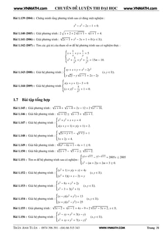WWW.VNMATH.COM
CHUYÊN ĐỀ LUYỆN THI ĐẠI HỌC
Bài 1.139 (D04) : Chứng minh rằng phương trình sau có đúng một nghiệm :
x5
− x2
− 2x − 1 = 0.
Bài 1.140 (D05) : Giải phương trình : 2 x + 2 + 2
√
x + 1 −
√
x + 1 = 4.
Bài 1.141 (D06) : Giải phương trình :
√
2x − 1 + x2 − 3x + 1 = 0 (x ∈ R).
Bài 1.142 (D07) : Tìm các giá trị của tham số m để hệ phương trình sau có nghiệm thực :
x +
1
x
+ y +
1
y
= 5
x3 +
1
x3
+ y3 +
1
y3
= 15m − 10.
Bài 1.143 (D08) : Giải hệ phương trình :
xy + x + y = x2 − 2y2
x
√
2y − y
√
x − 1 = 2x − 2y
(x, y ∈ R).
Bài 1.144 (D09) : Giải hệ phương trình
x(x + y + 1) − 3 = 0
(x + y)2 −
5
x2
+ 1 = 0.
1.7 Bài tập tổng hợp
Bài 1.145 : Giải phương trình :
√
x + 4 +
√
x − 4 = 2x − 12 + 2
√
x2 − 16.
Bài 1.146 : Giải bất phương trình :
√
x + 12 ≥
√
x − 3 +
√
2x + 1.
Bài 1.147 : Giải hệ phương trình :
x2 + y2 + x + y = 4
x(x + y + 1) + y(y + 1) = 2.
Bài 1.148 : Giải hệ phương trình :
√
2x + y + 1 −
√
x + y = 1
3x + 2y = 4.
Bài 1.149 : Giải bất phương trình :
√
8x2 − 6x + 1 − 4x + 1 ≤ 0.
Bài 1.150 : Giải bất phuơng trình :
√
2x + 7 −
√
5 − x ≥
√
3x − 2.
Bài 1.151 : Tìm m để hệ phương trình sau có nghiệm :
72x+
√
x+1 − 72+
√
x+1 + 2005x ≤ 2005
x2 − (m + 2)x + 2m + 3 ≥ 0.
Bài 1.152 : Giải hệ phương trình :
(x2 + 1) + y(y + x) = 4y
(x2 + 1)(y + x − 2) = y
(x, y ∈ R).
Bài 1.153 : Giải hệ phương trình :
x3 − 8x = y3 + 2y
x2 − 3 = 3(y2 + 1)
(x, y ∈ R).
Bài 1.154 : Giải hệ phương trình :
(x − y)(x2 + y2) = 13
(x + y)(x2 − y2) = 25
(x, y ∈ R).
Bài 1.155 : Giải phương trình :
√
3x − 2 +
√
x − 1 = 4x − 9 + 2
√
3x2 − 5x + 2, x ∈ R.
Bài 1.156 : Giải hệ phương trình :
x2 − xy + y2 = 3(x − y)
x2 + xy + y2 = 7(x − y)3
(x, y ∈ R).
TRẦN ANH TUẤN - 0974 396 391 - (04) 66 515 343 Trang 31
www.VNMATH.com www.VNMATH.com
 