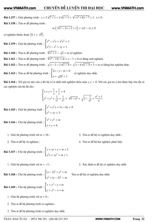 WWW.VNMATH.COM
CHUYÊN ĐỀ LUYỆN THI ĐẠI HỌC
Bài 1.157 : Giải phương trình : x + 2
√
7 − x = 2
√
x − 1 +
√
−x2 + 8x − 7 + 1, x ∈ R.
Bài 1.158 : Tìm m để phương trình :
m
√
x2 − 2x + 2 + 1 + x(2 − x) ≤ 0
có nghiệm thuộc đoạn
ä
0; 1 +
√
3
ç
.
Bài 1.159 : Giải hệ phương trình :
x4 − x3y + x2y2 = 1
x3y − x2 + xy = 1.
Bài 1.160 : Tìm m để phương trình :
4√
x2 + 1 −
√
x = m có nghiệm.
Bài 1.161 : Tìm m để phương trình :
4√
x4 − 13x + m + x − 1 = 0 có đúng một nghiệm.
Bài 1.162 : Tìm m để phương trình : x − 3 − 2
√
x − 4 + x − 6
√
x − 4 + 5 = m có đúng hai nghiệm thực.
Bài 1.163 : Tìm m để hệ phương trình :
2x − y − m = 0
x +
√
xy = 1
có nghiệm duy nhất.
Bài 1.164 : Với giá trị nào của a thì hệ có ít nhất một nghiệm thỏa mãn x, y > 0. Với các giá trị a tìm được hãy tìm tất cả
các nghiệm của hệ đã cho :
x + y +
1
x
+
1
y
= 4
x2 + y2 +
1
x2
+
1
y2
=
√
2 − a2 +
Ö
2 −
1
a2
+
a2 + 1
a
.
Bài 1.165 : Giải hệ phương trình :
y3 + y2x + 3x − 6y = 0
x2 + xy = 3.
Bài 1.166 : Cho hệ phương trình :
x2 + y2 = m
x + y = 6.
1. Giải hệ phương trình với m = 26 ;
2. Tìm m để hệ vô nghiệm ;
3. Tìm m để hệ có nghiệm duy nhất ;
4. Tìm m để hệ hai nghiệm phân biệt.
Bài 1.167 : Cho hệ phương trình :
x + xy + y = m + 2
x2y + xy2 = m + 1.
1. Giải hệ phương trình với m = −3 ; 2. Xác định m để hệ có nghiệm duy nhất.
Bài 1.168 : Cho hệ phương trình :
(x − 2)2 + y2 = m
x2 + (y − 2)2 = m.
Tìm m để hệ có nghiệm duy nhất.
Bài 1.169 : Cho hệ phương trình :
x = y2 − y + m
y = x2 − x + m.
1. Giải hệ phương trình với m = 0 ;
2. Tìm m để hệ phương trình có nghiệm ;
3. Tìm m để hệ phương trình có nghiệm duy nhất.
TRẦN ANH TUẤN - 0974 396 391 - (04) 66 515 343 Trang 32
www.VNMATH.com www.VNMATH.com
 