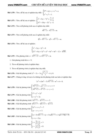 WWW.VNMATH.COM
CHUYÊN ĐỀ LUYỆN THI ĐẠI HỌC
Bài 1.170 : Tìm a để hệ sau có nghiệm duy nhất :
2|x| + |x| = y + x2 + a
x2 + y2 = 1.
Bài 1.171 : Tìm a để hệ sau có nghiệm :
x2 + 2xy − 7y2 ≥
1 − a
1 + a
3x2 + 10xy − 5y2 ≤ −2.
Bài 1.172 : Tìm m để phương trình sau có nghiệm duy nhất :
√
4 − x +
√
x + 5 = m.
Bài 1.173 : Tìm m để phương trình sau có nghiệm duy nhất :
4
√
x +
4√
1 − x +
√
x +
√
1 − x = m.
Bài 1.174 : Tìm a để hệ sau có nghiệm :
x2 − 2xy − 3y2 = 8
2x2 + 4xy + 5y2 = a4 − 4a3 + 4a2 − 12 +
√
105.
Bài 1.175 : Cho phương trình x +
√
17 − x2 + x
√
17 − x2 = m.
1. Giải phương trình khi m = 9;
2. Tìm m để phương trình có nghiệm thực;
3. Tìm m để phương trình có nghiệm thực duy nhất.
Bài 1.176 : Giải bất phương trình 2x2 − 5x − 3x
x2 − 3
x
− 6 ≥ 0.
Bài 1.177 : Chứng tỏ rằng với mọi số m không âm thì phương trình sau luôn có nghiệm thực
3x2
+ (3m2
− 7)
√
x2 + 4 − m3
+ 6 = 0.
Bài 1.178 : Giải hệ phương trình
√
x2 + 2 + y2 + 3 + x + y = 5
√
x2 + 2 +
√
2 + 3 − x − y = 2.
Bài 1.179 : Giải hệ phương trình
x2 + y3 = 2y2
x + y3 = 2y.
Bài 1.180 : Giải bất phương trình 2
√
x − 1 −
√
x + 2 > x − 2.
Bài 1.181 : Giải bất phương trình
√
3x + 7 −
√
2x + 3 >
√
x + 2.
Bài 1.182 : Giải hệ phương trình
2x2 + x + y2 = 7
xy − x + y = 3.
Bài 1.183 : Giải hệ phương trình
(x + 3)
√
2x − 1 + (y + 3)
√
2y − 1 = 2
√
(x + 3)(y + 3)
x + y = 2xy.
Bài 1.184 : Giải hệ phương trình
x +
3x − y
x2 + y2
= 3
y −
x + 3y
x2 + y2
= 0.
TRẦN ANH TUẤN - 0974 396 391 - (04) 66 515 343 Trang 33
www.VNMATH.com www.VNMATH.com
 
