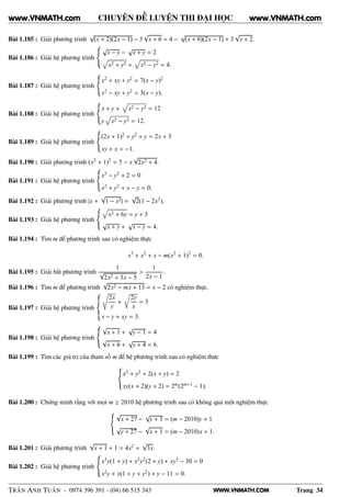 WWW.VNMATH.COM
CHUYÊN ĐỀ LUYỆN THI ĐẠI HỌC
Bài 1.185 : Giải phương trình
√
(x + 2)(2x − 1) − 3
√
x + 6 = 4 −
√
(x + 6)(2x − 1) + 3
√
x + 2.
Bài 1.186 : Giải hệ phương trình
√
x − y −
√
x + y = 2
x2 + y2 + x2 − y2 = 4.
Bài 1.187 : Giải hệ phương trình
x2 + xy + y2 = 7(x − y)2
x2 − xy + y2 = 3(x − y).
Bài 1.188 : Giải hệ phương trình
x + y + x2 − y2 = 12
y x2 − y2 = 12.
Bài 1.189 : Giải hệ phương trình
(2x + 1)2 + y2 + y = 2x + 3
xy + x = −1.
Bài 1.190 : Giải phương trình (x2 + 1)2 = 5 − x
√
2x2 + 4.
Bài 1.191 : Giải hệ phương trình
x3 − y3 + 2 = 0
x2 + y2 + x − y = 0.
Bài 1.192 : Giải phương trình |x +
√
1 − x2| =
√
2(1 − 2x2).
Bài 1.193 : Giải hệ phương trình
x2 + 6y = y + 3
√
x + y +
√
x − y = 4.
Bài 1.194 : Tìm m để phương trình sau có nghiệm thực
x3
+ x2
+ x − m(x2
+ 1)2
= 0.
Bài 1.195 : Giải bất phương trình
1
√
2x2 + 3x − 5
>
1
2x − 1
.
Bài 1.196 : Tìm m để phương trình
√
2x2 − mx + 13 = x − 2 có nghiệm thực.
Bài 1.197 : Giải hệ phương trình
2x
y
+
Ö
2y
x
= 3
x − y + xy = 3.
Bài 1.198 : Giải hệ phương trình
√
x + 1 +
√
y − 1 = 4
√
x + 6 +
√
y + 4 = 6.
Bài 1.199 : Tìm các giá trị của tham số m để hệ phương trình sau có nghiệm thực
x2 + y2 + 2(x + y) = 2
xy(x + 2)(y + 2) = 2m(2m+1 − 1).
Bài 1.200 : Chứng minh rằng với mọi m ≥ 2010 hệ phương trình sau có không quá một nghiệm thực
√
x + 27 −
√
y + 1 = (m − 2010)y + 1
√
y + 27 −
√
x + 1 = (m − 2010)x + 1.
Bài 1.201 : Giải phương trình
√
x + 1 + 1 = 4x2 +
√
3x.
Bài 1.202 : Giải hệ phương trình
x3y(1 + y) + x2y2(2 + y) + xy3 − 30 = 0
x2y + x(1 + y + y2) + y − 11 = 0.
TRẦN ANH TUẤN - 0974 396 391 - (04) 66 515 343 Trang 34
www.VNMATH.com www.VNMATH.com
 