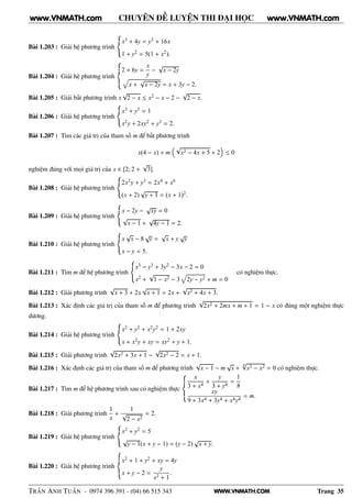 WWW.VNMATH.COM
CHUYÊN ĐỀ LUYỆN THI ĐẠI HỌC
Bài 1.203 : Giải hệ phương trình
x3 + 4y = y3 + 16x
1 + y2 = 5(1 + x2).
Bài 1.204 : Giải hệ phương trình
2 + 6y =
x
y
−
√
x − 2y
x +
√
x − 2y = x + 3y − 2.
Bài 1.205 : Giải bất phương trình x
√
2 − x ≤ x2 − x − 2 −
√
2 − x.
Bài 1.206 : Giải hệ phương trình
x3 + y3 = 1
x2y + 2xy2 + y3 = 2.
Bài 1.207 : Tìm các giá trị của tham số m để bất phương trình
x(4 − x) + m
√
x2 − 4x + 5 + 2 ≤ 0
nghiệm đúng với mọi giá trị của x ∈ [2; 2 +
√
3].
Bài 1.208 : Giải hệ phương trình
2x2y + y3 = 2x4 + x6
(x + 2)
√
y + 1 = (x + 1)2.
Bài 1.209 : Giải hệ phương trình
x − 2y −
√
xy = 0
√
x − 1 +
√
4y − 1 = 2.
Bài 1.210 : Giải hệ phương trình
x
√
x − 8
√
y =
√
x + y
√
y
x − y = 5.
Bài 1.211 : Tìm m để hệ phương trình
x3 − y3 + 3y2 − 3x − 2 = 0
x2 +
√
1 − x2 − 3 2y − y2 + m = 0
có nghiệm thực.
Bài 1.212 : Giải phương trình
√
x + 3 + 2x
√
x + 1 = 2x +
√
x2 + 4x + 3.
Bài 1.213 : Xác định các giá trị của tham số m để phương trình
√
2x2 + 2mx + m + 1 = 1 − x có đúng một nghiệm thực
dương.
Bài 1.214 : Giải hệ phương trình
x2 + y2 + x2y2 = 1 + 2xy
x + x2y + xy = xy2 + y + 1.
Bài 1.215 : Giải phương trình
√
2x2 + 3x + 1 −
√
2x2 − 2 = x + 1.
Bài 1.216 : Xác định các giá trị của tham số m để phương trình
√
x − 1 − m
√
x +
6√
x3 − x2 = 0 có nghiệm thực.
Bài 1.217 : Tìm m để hệ phương trình sau có nghiệm thực
x
3 + x4
+
y
3 + y4
=
1
8
xy
9 + 3x4 + 3y4 + x4y4
= m.
Bài 1.218 : Giải phương trình
1
x
+
1
√
2 − x2
= 2.
Bài 1.219 : Giải hệ phương trình
x2 + y2 = 5
√
y − 1(x + y − 1) = (y − 2)
√
x + y.
Bài 1.220 : Giải hệ phương trình
x2 + 1 + y2 + xy = 4y
x + y − 2 =
y
x2 + 1
.
TRẦN ANH TUẤN - 0974 396 391 - (04) 66 515 343 Trang 35
www.VNMATH.com www.VNMATH.com
 