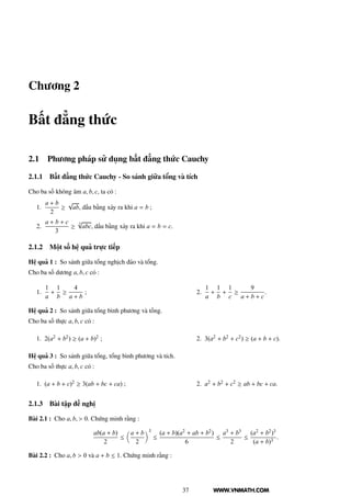 WWW.VNMATH.COM
Chương 2
Bất đẳng thức
2.1 Phương pháp sử dụng bất đẳng thức Cauchy
2.1.1 Bất đẳng thức Cauchy - So sánh giữa tổng và tích
Cho ba số không âm a, b, c, ta có :
1.
a + b
2
≥
√
ab, dấu bằng xảy ra khi a = b ;
2.
a + b + c
3
≥
3
√
abc, dấu bằng xảy ra khi a = b = c.
2.1.2 Một số hệ quả trực tiếp
Hệ quả 1 : So sánh giữa tổng nghịch đảo và tổng.
Cho ba số dương a, b, c có :
1.
1
a
+
1
b
≥
4
a + b
; 2.
1
a
+
1
b
+
1
c
≥
9
a + b + c
.
Hệ quả 2 : So sánh giữa tổng bình phương và tồng.
Cho ba số thực a, b, c có :
1. 2(a2 + b2) ≥ (a + b)2 ; 2. 3(a2 + b2 + c2) ≥ (a + b + c).
Hệ quả 3 : So sánh giữa tổng, tổng bình phương và tích.
Cho ba số thực a, b, c có :
1. (a + b + c)2 ≥ 3(ab + bc + ca) ; 2. a2 + b2 + c2 ≥ ab + bc + ca.
2.1.3 Bài tập đề nghị
Bài 2.1 : Cho a, b, > 0. Chứng minh rằng :
ab(a + b)
2
≤
a + b
2
3
≤
(a + b)(a2 + ab + b2)
6
≤
a3 + b3
2
≤
(a2 + b2)3
(a + b)3
.
Bài 2.2 : Cho a, b > 0 và a + b ≤ 1. Chứng minh rằng :
37
 