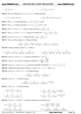 WWW.VNMATH.COM
CHUYÊN ĐỀ LUYỆN THI ĐẠI HỌC
1.
1
a
+
1
b
≥ 4 ; 2.
1
a
+
1
b
+ a + b ≥ 5.
Bài 2.3 : Cho các số không âm a, b, c có a + b + c ≤ 3. Chứng minh rằng :
1. a + b + c ≥ ab + bc + ca ; 2.
√
a +
√
b +
√
c ≥ ab + bc + ca.
Bài 2.4 : Cho x, y > 0. Chứng minh rằng : (1 + x)(1 + y) ≥ (1 +
√
xy)2.
Bài 2.5 : Cho x, y > 0. Chứng minh rằng : x2 + y2 +
1
x
+
1
y
≥ 2(
√
x +
√
y).
Bài 2.6 : Cho x, y > 0 và x + y = 1. Tìm giá trị nhỏ nhất của P =
1
x2 + y2
+
1
xy
.
Bài 2.7 : Cho x, y, z > 0 và x + y + z = 1. Tìm giá trị lớn nhất của P =
x
x + 1
+
y
y + 1
+
z
z + 1
.
Bài 2.8 : Cho a, b > 0 và a + b = 1. Chứng minh rằng :
a2
a + 1
+
b2
b + 1
≥
1
3
.
Bài 2.9 : Cho các số thực dương a, b, c. Chứng minh rằng :
1
a + 3b
+
1
b + 3c
+
1
c + 3a
≥
1
2a + b + c
+
1
2b + c + a
+
1
2c + a + b
.
Bài 2.10 : Chứng minh rằng với mọi a, b, c > 0 đều có :
1.
1
a(b + c)
+
1
b(c + a)
+
1
c(a + b)
≥
27
2(a + b + c)2
; 2.
1
a(a + b)
+
1
b(b + c)
+
1
c(c + a)
≥
27
2(a + b + c)2
.
Bài 2.11 : Cho a, b > 0 và a + b ≤ 1. Tìm giá trị nhỏ nhất của S = ab +
1
ab
.
Bài 2.12 : Cho a, b > 0. Tìm giá trị nhỏ nhất của biểu thức S =
a + b
√
ab
+
√
ab
a + b
.
Bài 2.13 : Cho a, b, c > 0 và a + b + c ≤
3
2
. Tìm giá trị nhỏ nhất của biểu thức S = a + b + c +
1
a
+
1
b
+
1
c
.
Bài 2.14 : Chứng minh rằng với mọi số dương x, y, z đều có : x2 + y2 + z2 ≥
√
2(xy + yz).
Bài 2.15 : Cho a, b, c > 0 và a + b + c = 4. Chứng minh rằng :
ab
a + b + 2c
+
bc
b + c + 2a
+
ca
c + a + 2b
≤ 1.
Bài 2.16 : Cho a, b, c > 0. Chứng minh rằng :
ab
a + 3b + 2c
+
bc
b + 3c + 2a
+
ca
c + 3a + 2b
≤
a + b + c
6
.
Bài 2.17 : Cho a, b, c > 0. Chứng minh rằng :
1.
a + b
c
+
b + c
a
+
c + a
b
≥ 6 ;
2.
a
b + c
+
b
c + a
+
c
a + b
≥
3
2
;
3.
a2
b + c
+
b2
c + a
+
c2
a + b
≥
a + b + c
2
;
4.
a3
b + c
+
b3
c + a
+
c3
a + b
≥
a2 + b2 + c2
2
.
Bài 2.18 : Cho a, b, c > 0 và abc = 1. Tìm giá trị nhỏ nhất của các biểu thức sau :
1. P =
a2
b + c
+
b2
c + a
+
c2
a + b
;
2. Q =
a3
b + c
+
b3
c + a
+
c3
a + b
;
3. R =
a2 √
a
b + c
+
b2
√
b
c + a
+
c2 √
c
a + b
;
4. S =
bc
a2b + a2c
+
ca
b2c + b2a
+
ab
c2a + c2b
;
TRẦN ANH TUẤN - 0974 396 391 - (04) 66 515 343 Trang 38
www.VNMATH.com www.VNMATH.com
 