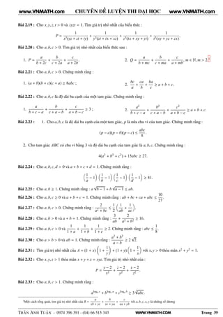 WWW.VNMATH.COM
CHUYÊN ĐỀ LUYỆN THI ĐẠI HỌC
Bài 2.19 : Cho x, y, z, t > 0 và xyzt = 1. Tìm giá trị nhỏ nhất của biểu thức :
P =
1
x3(yz + zt + ty)
+
1
y3(zt + tx + xz)
+
1
z3(tx + xy + yt)
+
1
t3(xy + yz + zx)
.
Bài 2.20 : Cho a, b, c > 0. Tìm giá trị nhỏ nhất của biểu thức sau :
1. P =
a
b + 2c
+
b
c + 2a
+
c
a + 2b
. 2. Q =
a
b + mc
+
b
c + ma
+
c
a + mb
, m ∈ N, m > 2.1
Bài 2.21 : Cho a, b, c > 0. Chứng minh rằng :
1. (a + b)(b + c)(c + a) ≥ 8abc ; 2.
bc
a
+
ca
b
+
ba
c
≥ a + b + c.
Bài 2.22 : Cho a, b, c là độ dài ba cạnh của một tam giác. Chứng minh rằng :
1.
a
b + c − a
+
b
c + a − b
+
c
a + b − c
≥ 3 ; 2.
a2
b + c − a
+
b2
c + a − b
+
c2
a + b − c
≥ a + b + c.
Bài 2.23 : 1. Cho a, b, c là độ dài ba cạnh của một tam giác, p là nửa chu vi của tam giác. Chứng minh rằng :
(p − a)(p − b)(p − c) ≤
abc
8
.
2. Cho tam giác ABC có chu vi bằng 3 và độ dài ba cạnh của tam giác là a, b, c. Chứng minh rằng :
4(a3
+ b3
+ c3
) + 15abc ≥ 27.
Bài 2.24 : Cho a, b, c, d > 0 và a + b + c + d = 1. Chứng minh rằng :
1
a
− 1
1
b
− 1
1
c
− 1
1
d
− 1 ≥ 81.
Bài 2.25 : Cho a, b ≥ 1. Chứng minh rằng : a
√
b − 1 + b
√
a − 1 ≤ ab.
Bài 2.26 : Cho a, b, c ≥ 0 và a + b + c = 1. Chứng minh rằng : ab + bc + ca + abc ≤
10
27
.
Bài 2.27 : Cho a, b, c > 0. Chứng minh rằng :
2
a2 + bc
≤
1
2
1
ab
+
1
ac
.
Bài 2.28 : Cho a, b > 0 và a + b = 1. Chứng minh rằng :
3
ab
+
2
a2 + b2
≥ 16.
Bài 2.29 : Cho a, b, c > 0 và
1
1 + a
+
1
1 + b
+
1
1 + c
≥ 2. Chứng minh rằng : abc ≤
1
8
.
Bài 2.30 : Cho a > b > 0 và ab = 1. Chứng minh rằng :
a2 + b2
a − b
≥ 2
√
2.
Bài 2.31 : Tìm giá trị nhỏ nhất của A = (1 + x) 1 +
1
y
+ (1 + y) 1 +
1
x
với x, y > 0 thỏa mãn x2 + y2 = 1.
Bài 2.32 : Cho x, y, z > 1 thỏa mãn x + y + z = xyz. Tìm giá trị nhỏ nhất của :
P =
y − 2
x2
+
z − 2
y2
+
x − 2
z2
.
Bài 2.33 : Cho a, b, c > 1. Chứng minh rằng :
alogb c
+ blogc a
+ cloga b
≥ 3
3√
abc.
1
Một cách tổng quát, tìm giá trị nhỏ nhất của R =
a
xb + yc
+
b
xc + ya
+
c
xa + yb
với a, b, c, x, y là những số dương
TRẦN ANH TUẤN - 0974 396 391 - (04) 66 515 343 Trang 39
www.VNMATH.com www.VNMATH.com
 