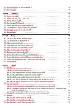 2.4. Bất đẳng thức trong các kì thi tuyển sinh ĐH . . . . . . . . . . . . . . . . . . . . . . . . . . . . . . . . . . 44
2.5. Bài tập tổng hợp . . . . . . . . . . . . . . . . . . . . . . . . . . . . . . . . . . . . . . . . . . . . . . . . . 46
Chương 3 Lượng giác 51
3.1. Phương trình cơ bản . . . . . . . . . . . . . . . . . . . . . . . . . . . . . . . . . . . . . . . . . . . . . . . 51
3.2. Phương trình dạng a sin x + b cos x = c . . . . . . . . . . . . . . . . . . . . . . . . . . . . . . . . . . . . . 52
3.3. Phương pháp đặt ẩn phụ . . . . . . . . . . . . . . . . . . . . . . . . . . . . . . . . . . . . . . . . . . . . . 53
3.4. Đưa phương trình về dạng tích . . . . . . . . . . . . . . . . . . . . . . . . . . . . . . . . . . . . . . . . . 60
3.5. Phương pháp đánh giá và phương pháp hàm số . . . . . . . . . . . . . . . . . . . . . . . . . . . . . . . . . 62
3.6. Giá trị lớn nhất và nhỏ nhất của biểu thức lượng giác . . . . . . . . . . . . . . . . . . . . . . . . . . . . . 63
3.7. Lượng giác trong các kì thi tuyển sinh ĐH . . . . . . . . . . . . . . . . . . . . . . . . . . . . . . . . . . . 63
3.8. Bài tập tổng hợp . . . . . . . . . . . . . . . . . . . . . . . . . . . . . . . . . . . . . . . . . . . . . . . . . 64
Chương 4 Tổ hợp 69
4.1. Các quy tắc đếm. Tổ hợp, chỉnh hợp, hoán vị . . . . . . . . . . . . . . . . . . . . . . . . . . . . . . . . . . 69
4.2. Giải phương trình, bất phương trình, hệ . . . . . . . . . . . . . . . . . . . . . . . . . . . . . . . . . . . . 74
4.3. Hệ số của xk trong khai triển . . . . . . . . . . . . . . . . . . . . . . . . . . . . . . . . . . . . . . . . . . 76
4.4. Hệ số của xk trong khai triển nhị thức (a + b)n . . . . . . . . . . . . . . . . . . . . . . . . . . . . . . . . . 76
4.5. Hệ số của xk trong khai triển (a + b)n(c + d)m . . . . . . . . . . . . . . . . . . . . . . . . . . . . . . . . . 77
4.6. Hệ số của xk trong khai triển (a + b + c)n . . . . . . . . . . . . . . . . . . . . . . . . . . . . . . . . . . . . 77
4.7. Tính tổng các hệ số tổ hợp :
nÈ
k=0
akCk
n . . . . . . . . . . . . . . . . . . . . . . . . . . . . . . . . . . . . . . 77
4.8. Phương pháp cơ bản với ak chỉ là hàm số mũ theo biến k . . . . . . . . . . . . . . . . . . . . . . . . . . . 77
4.9. Phương pháp đạo hàm với ak là tích hàm số mũ và đa thức theo k . . . . . . . . . . . . . . . . . . . . . . . 78
4.10. Phương pháp tích phân với ak là tích hàm số mũ và phân thức theo k . . . . . . . . . . . . . . . . . . . . . 79
4.11. Bài tập tổng hợp . . . . . . . . . . . . . . . . . . . . . . . . . . . . . . . . . . . . . . . . . . . . . . . . . 80
Chương 5 Hàm số 83
5.1. Tính đơn điệu . . . . . . . . . . . . . . . . . . . . . . . . . . . . . . . . . . . . . . . . . . . . . . . . . . 83
Vấn đề 1 : Xét chiều biến thiên của hàm số . . . . . . . . . . . . . . . . . . . . . . . . . . . . . . . . . . . 83
Vấn đề 2 : Tìm điều kiện tham số để hàm số đơn điệu trên một miền . . . . . . . . . . . . . . . . . . . . . . 84
Vấn đề 3 : Giá trị lớn nhất, giá trị nhỏ nhất của hàm một biến số . . . . . . . . . . . . . . . . . . . . . . . 87
Vấn đề 4 : Sử dụng tính đơn điệu chứng minh bất đẳng thức . . . . . . . . . . . . . . . . . . . . . . . . . . 89
Vấn đề 5 : Ứng dụng sự biến thiên vào việc giải phương trình, bất phương trình, hệ . . . . . . . . . . . . . 91
Vấn đề 6 : Ứng dụng sự biến thiên vào bài toán số nghiệm phương trình có tham số . . . . . . . . . . . . . 92
5.2. Cực trị của hàm số . . . . . . . . . . . . . . . . . . . . . . . . . . . . . . . . . . . . . . . . . . . . . . . 93
Vấn đề 1 : Sử dụng dấu hiệu 1 và dấu hiệu 2 để xác định các điểm cực trị của hàm số . . . . . . . . . . . . 94
Vấn đề 2 : Điều kiện của tham số để hàm số đạt cực trị (cực đại hoặc cực tiểu) tại x = x0 hoặc đồ thị hàm
số đạt cực trị tại điểm (x0; y0) . . . . . . . . . . . . . . . . . . . . . . . . . . . . . . . . . . . . . 94
Vấn đề 3 : Tìm điều kiện để hàm số có cực trị và thỏa mãn một vài điều kiện . . . . . . . . . . . . . . . . . 95
5.3. Tiệm cận . . . . . . . . . . . . . . . . . . . . . . . . . . . . . . . . . . . . . . . . . . . . . . . . . . . . 100
Vấn đề 1 : Tìm tiệm cận của đồ thị hàm số . . . . . . . . . . . . . . . . . . . . . . . . . . . . . . . . . . . 100
Vấn đề 2 : Các bài toán về tiệm cận có tham số . . . . . . . . . . . . . . . . . . . . . . . . . . . . . . . . 101
5.4. Tâm đối xứng và trục đối xứng. Điểm thuộc đồ thị . . . . . . . . . . . . . . . . . . . . . . . . . . . . . . . 102
 