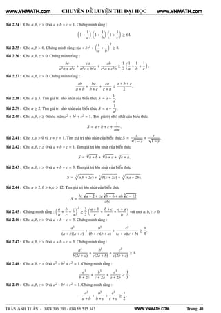 WWW.VNMATH.COM
CHUYÊN ĐỀ LUYỆN THI ĐẠI HỌC
Bài 2.34 : Cho a, b, c > 0 và a + b + c = 1. Chứng minh rằng :
1 +
1
a
1 +
1
b
1 +
1
c
≥ 64.
Bài 2.35 : Cho a, b > 0. Chứng minh rằng : (a + b)2 +
1
a
+
1
b
2
≥ 8.
Bài 2.36 : Cho a, b, c > 0. Chứng minh rằng :
bc
a2b + a2c
+
ca
b2c + b2a
+
ab
c2a + c2b
≥
1
2
1
a
+
1
b
+
1
c
.
Bài 2.37 : Cho a, b, c > 0. Chứng minh rằng :
ab
a + b
+
bc
b + c
+
ca
c + a
≤
a + b + c
2
.
Bài 2.38 : Cho a ≥ 3. Tìm giá trị nhỏ nhất của biểu thức S = a +
1
a
.
Bài 2.39 : Cho a ≥ 2. Tìm giá trị nhỏ nhất của biểu thức S = a +
1
a2
.
Bài 2.40 : Cho a, b, c ≥ 0 thỏa mãn a2 + b2 + c2 = 1. Tìm giá trị nhỏ nhất của biểu thức
S = a + b + c +
1
abc
.
Bài 2.41 : Cho x, y > 0 và x + y = 1. Tìm giá trị nhỏ nhất của biểu thức S =
x
√
1 − x
+
y
√
1 − y
.
Bài 2.42 : Cho a, b, c ≥ 0 và a + b + c = 1. Tìm giá trị lớn nhất của biểu thức
S =
3√
a + b +
3√
b + c +
3
√
c + a.
Bài 2.43 : Cho a, b, c > 0 và a + b + c = 3. Tìm giá trị lớn nhất của biểu thức
S = 3
a(b + 2c) + 3
b(c + 2a) + 3
c(a + 2b).
Bài 2.44 : Cho a ≥ 2; b ≥ 6; c ≥ 12. Tìm giá trị lớn nhất của biểu thức
S =
bc
√
a − 2 + ca
3√
b − 6 + ab
4
√
c − 12
abc
.
Bài 2.45 : Chứng minh rằng :
a
b
+
b
c
+
c
a
2
≥
3
2
a + b
c
+
b + c
a
+
c + a
b
với mọi a, b, c > 0.
Bài 2.46 : Cho a, b, c > 0 và a + b + c = 3. Chứng minh rằng :
a3
(a + b)(a + c)
+
b3
(b + c)(b + a)
+
c3
(c + a)(c + b)
≥
3
4
.
Bài 2.47 : Cho a, b, c > 0 và a + b + c = 3. Chứng minh rằng :
a3
b(2c + a)
+
b3
c(2a + b)
+
c3
c(2b + c)
≥ 1.
Bài 2.48 : Cho a, b, c > 0 và a2 + b2 + c2 = 1. Chứng minh rằng :
a3
b + 2c
+
b3
c + 2a
+
c3
a + 2b
≥
1
3
.
Bài 2.49 : Cho a, b, c > 0 và a2 + b2 + c2 = 1. Chứng minh rằng :
a3
a + b
+
b3
b + c
+
c3
c + a
≥
1
2
.
TRẦN ANH TUẤN - 0974 396 391 - (04) 66 515 343 Trang 40
www.VNMATH.com www.VNMATH.com
 
