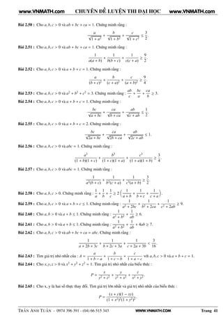 WWW.VNMATH.COM
CHUYÊN ĐỀ LUYỆN THI ĐẠI HỌC
Bài 2.50 : Cho a, b, c > 0 và ab + bc + ca = 1. Chứng minh rằng :
a
√
1 + a2
+
b
√
1 + b2
+
c
√
1 + c2
≤
3
2
.
Bài 2.51 : Cho a, b, c > 0 và ab + bc + ca = 1. Chứng minh rằng :
1
a(a + b)
+
1
b(b + c)
+
1
c(c + a)
≥
9
2
.
Bài 2.52 : Cho a, b, c > 0 và a + b + c = 1. Chứng minh rằng :
a
(b + c)2
+
b
(c + a)2
+
c
(a + b)2
≥
9
4
.
Bài 2.53 : Cho a, b, c > 0 và a2 + b2 + c2 = 3. Chứng minh rằng :
ab
c
+
bc
a
+
ca
b
≥ 3.
Bài 2.54 : Cho a, b, c > 0 và a + b + c = 1. Chứng minh rằng :
bc
√
a + bc
+
ca
√
b + ca
+
ab
√
c + ab
≤
1
2
.
Bài 2.55 : Cho a, b, c > 0 và a + b + c = 2. Chứng minh rằng :
bc
√
2a + bc
+
ca
√
2b + ca
+
ab
√
2c + ab
≤ 1.
Bài 2.56 : Cho a, b, c > 0 và abc = 1. Chứng minh rằng :
a3
(1 + b)(1 + c)
+
b3
(1 + c)(1 + a)
+
c3
(1 + a)(1 + b)
≥
3
4
.
Bài 2.57 : Cho a, b, c > 0 và abc = 1. Chứng minh rằng :
1
a3(b + c)
+
1
b3(c + a)
+
1
c3(a + b)
≥
3
2
.
Bài 2.58 : Cho a, b, c > 0. Chứng minh rằng :
1
a
+
1
b
+
1
c
≥ 2
1
a + b
+
1
b + c
+
1
c + a
.
Bài 2.59 : Cho a, b, c > 0 và a + b + c ≤ 1. Chứng minh rằng :
1
a2 + 2bc
+
1
b2 + 2ca
+
1
c2 + 2ab
≥ 9.
Bài 2.60 : Cho a, b > 0 và a + b ≤ 1. Chứng minh rằng :
1
a2 + b2
+
1
ab
≥ 6.
Bài 2.61 : Cho a, b > 0 và a + b ≤ 1. Chứng minh rằng :
1
a2 + b2
+
1
ab
+ 4ab ≥ 7.
Bài 2.62 : Cho a, b, c > 0 và ab + bc + ca = abc. Chứng minh rằng :
1
a + 2b + 3c
+
1
b + 2c + 3a
+
1
c + 2a + 3b
<
3
16
.
Bài 2.63 : Tìm giá trị nhỏ nhất của : A =
a
1 + b − a
+
b
1 + c − b
+
c
1 + a − c
với a, b, c > 0 và a + b + c = 1.
Bài 2.64 : Cho x, y, z > 0 và x2 + y2 + z2 = 1. Tìm giá trị nhỏ nhất của biểu thức :
P =
x
y2 + z2
+
y
z2 + x2
+
z
x2 + y2
.
Bài 2.65 : Cho x, y là hai số thực thay đổi. Tìm giá trị lớn nhất và giá trị nhỏ nhất của biểu thức :
P =
(x + y)(1 − xy)
(1 + x2)2(1 + y2)2
.
TRẦN ANH TUẤN - 0974 396 391 - (04) 66 515 343 Trang 41
www.VNMATH.com www.VNMATH.com
 