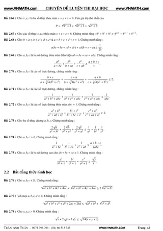 WWW.VNMATH.COM
CHUYÊN ĐỀ LUYỆN THI ĐẠI HỌC
Bài 2.66 : Cho x, y, z là ba số thực thỏa mãn x + y + z = 0. Tìm giá trị nhỏ nhất của
P =
√
2x + 3 +
√
2y + 3 +
√
2z + 3.
Bài 2.67 : Cho các số thực x, y, z thỏa mãn x + y + z = 6. Chứng minh rằng : 8x + 8y + 8z ≥ 4x+1 + 4y+1 + 4z+1.
Bài 2.68 : Cho 0 < a ≤ b ≤ c ≤ d ≤ e và a + b + c + d + e = 1. Chứng minh rằng :
a(bc + be + cd + de) + cd(b + e − a) ≤
1
25
.
Bài 2.69 : Cho a, b, c là ba số dương thỏa mãn điều kiện ab + bc + ca = abc. Chứng minh rằng :
a2
a + bc
+
b2
b + ca
+
c2
c + ab
≥
a + b + c
4
.
Bài 2.70 : Cho a, b, c là các số thực dương, chứng minh rằng :
b + c
a + 3
4(b3 + c3)
+
c + a
b + 3
4(c3 + a3)
+
a + b
c + 3
4(a3 + b3)
≤ 2.
Bài 2.71 : Cho a, b, c là các số thực dương, chứng minh rằng :
1
a3 + b3 + abc
+
1
b3 + c3 + abc
+
1
c3 + a3 + abc
≤
1
abc
.
Bài 2.72 : Cho a, b, c là các số thực dương thỏa mãn abc = 1. Chứng minh rằng :
a3 + b3
a2 + ab + b2
+
b3 + c3
b2 + bc + c2
+
c3 + a3
c2 + ca + a2
≥ 2.
Bài 2.73 : Cho ba số thực dương a, b, c. Chứng minh rằng :
2
√
a
a3 + b2
+
2
√
b
b3 + c2
+
2
√
c
c3 + a2
≤
1
a2
+
1
b2
+
1
c2
.
Bài 2.74 : Cho a, b, c > 0. Chứng minh rằng :
1
a2 + bc
+
1
b2 + ca
+
1
c2 + ab
≤
a + b + c
2abc
.
Bài 2.75 : Cho a, b, c là ba số dương sao cho ab + bc + ca ≥ 1. Chứng minh rằng :
a3
b2 + 1
+
b3
c2 + 1
+
c3
a2 + 1
≥
√
3
4
.
2.2 Bất đẳng thức hình học
Bài 2.76 : Cho a, b, c ∈ R. Chứng minh rằng :
√
a2 + b2 + 4c2 + 4ac +
√
a2 + b2 + 4c2 − 4ac ≥ 2
√
a2 + b2.
Bài 2.77 : Với mọi a, b, c, d ∈ R. Chứng minh rằng :
√
a2 + b2 + c2 + d2 + 2ac + 2bd ≤
√
a2 + b2 +
√
c2 + d2.
Bài 2.78 : Cho x, y, z > 0. Chứng minh rằng :
√
x + 2
√
y + 3
√
z ≤ 14(x + y + z).
TRẦN ANH TUẤN - 0974 396 391 - (04) 66 515 343 Trang 42
www.VNMATH.com www.VNMATH.com
 