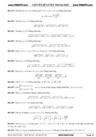 WWW.VNMATH.COM
CHUYÊN ĐỀ LUYỆN THI ĐẠI HỌC
Bài 2.79 : Cho bốn số a, b, c, d ∈ R thỏa mãn a2 + b2 = 1 và c + d = 3. Chứng minh rằng :
ac + bd + cd ≤
9 + 6
√
2
4
.
Bài 2.80 : Với mọi a, b, c ∈ R. Chứng minh rằng :
√
a2 + ab + b2 +
√
a2 + ac + c2 ≥
√
b2 + bc + c2.
Bài 2.81 : Với mọi x, y ∈ R. Chứng minh rằng :
4 cos2 x cos2 y + sin2
(x − y) + 4 sin2
x sin2
y + sin2
(x − y) ≥ 2.
Bài 2.82 : Với mọi x, y ∈ R. Chứng minh rằng :
4x2 + y2 + 12x + 9 + 4x2 + y2 − 4x − 6y + 10 ≥ 5.
Bài 2.83 : Cho a + b + c = 1, ax + by + cz = 4 với a, b, c 0. Chứng minh rằng :
√
9a2 + a2x2 + 9b2 + b2y2 + 9c2 + c2z2 ≥ 5.
Bài 2.84 : Cho a, b, c > 0. Chứng minh rằng :
a2 − ab
√
2 + b2 + b2 − bc
√
3 + c2 ≥
Õ
a2 − ac 2 −
√
3 + c2.
Bài 2.85 : Cho a, b, c > 0 và abc + bc + ca = abc. Chứng minh rằng :
√
b2 + 2a2
ab
+
√
c2 + 2b2
bc
+
√
a2 + 2c2
ac
≥
√
3.
Bài 2.86 : Cho x2 + y2 = 1. Chứng minh rằng : x2
√
5 + 2xy − y2
√
5 ≤
√
6.
Bài 2.87 : Cho
x2 + xy + y2 = 3
y2 + yz + z2 = 16
và x, y, z là các số thực dương. Chứng minh rằng : xy + yz + zx ≤ 8.
Bài 2.88 : Cho x, y, z là những số dương. Chứng minh rằng :
x2 + xy + y2 + y2 + yz + z2 + z2 + zx + x2 ≥
√
3(x + y + z).
Bài 2.89 : Cho a + b + c = 12. Chứng minh rằng :
3a + 2
√
a + 1 + 3b + 2
√
b + 1 + 3c + 2
√
c + 1 ≥ 3
√
17.
Bài 2.90 : Cho các số dương x, y, z và x + y + z ≤ 2. Chứng minh rằng :
4x2 +
1
x2
+ 4y2 +
1
y2
+ 4z2 +
1
z2
≥
√
145
2
.
Bài 2.91 : Giả sử x, y, u, v ∈ R thỏa mãn : x2 + y2 = 1; u2 + v2 + 16 = 8u + 4v. Tìm giá trị lớn nhất của biểu thức
P = 8u + 4v − 2(ux + vy).
Bài 2.92 : Cho x, y, z là các số dương thỏa mãn xy + yz + zx = 5. Tìm giá trị nhỏ nhất của P = 3x2 + 3y2 + z2.
TRẦN ANH TUẤN - 0974 396 391 - (04) 66 515 343 Trang 43
www.VNMATH.com www.VNMATH.com
 