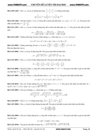 WWW.VNMATH.COM
CHUYÊN ĐỀ LUYỆN THI ĐẠI HỌC
Bài 2.109 (A05) : Cho x, y, z là các số dương thoả mãn :
1
x
+
1
y
+
1
z
= 4. Chứng minh rằng :
1
2x + y + z
+
1
x + 2y + z
+
1
x + y + 2z
≤ 1.
Bài 2.110 (A06) : Cho hai số thực x 0, y 0 thay đổi và thoả mãn điều kiện : (x + y)xy = x2 + y2 − xy. Tim giá trị lớn
nhất của biểu thức A =
1
x3
+
1
y3
.
Bài 2.111 (A07) : Cho x, y, z là các số thực dương thay đổi và thoả mãn điều kiện xyz = 1. Tìm giá trị nhỏ nhất của biểu
thức :
P =
x2(y + z)
y
√
y + 2z
√
z
+
y2(z + x)
z
√
z + 2x
√
x
+
z2(x + y)
x
√
x + 2y
√
y
.
Bài 2.112 (A09) : Chứng minh rằng với mọi số thực dương x, y, z thỏa mãn x(x + y + z) = 3yz ta có :
(x + y)3
+ (x + z)3
+ 3(x + y)(y + z)(z + x) ≤ 5(y + z)3
.
Bài 2.113 (B05) : Chứng minh rằng với mọi x ∈ R, ta có :
12
5
x
+
15
4
x
+
20
3
x
≥ 33 + 4x + 5x.
Khi nào đẳng thức xảy ra.
Bài 2.114 (B06) : Cho x, y là các số thực thay đổi. Tìm giá trị nhỏ nhất của biểu thức :
A = (x − 1)2 + y2 + (x + 1)2 + y2 + |y − 2|.
Bài 2.115 (B07) : Cho x, y, z là ba số thực dương thay đổi. Tìm giá trị nhỏ nhất của biểu thức :
P = x
x
2
+
1
yz
+ y
y
2
+
1
xz
+ z
z
2
+
1
xy
.
Bài 2.116 (B08) : Cho hai số thực x, y thay đổi và thoả mãn hệ thức x2 + y2 = 1. Tìm giá trị lớn nhất và giá trị nhỏ nhất
của biểu thức P =
2(x2 + 6xy)
1 + 2xy + 2y2
.
Bài 2.117 (B09) : Cho các số thực x, y thay đổi thỏa mãn (x + y)3 + 4xy ≥ 2. Tìm giá trị nhỏ nhất của biểu thức :
A = 3(x4
+ y4
+ x2
+ y2
) − 2(x2
+ y2
) + 1.
Bài 2.118 (B10) : Cho các số thực không âm a, b, c thỏa mãn a + b + c = 1. Tìm giá trị nhỏ nhất của biểu thức M =
3(a2b2 + b2c2 + c2a2) + 3(ab + bc + ca) + 2
√
a2 + b2 + c2.
Bài 2.119 (D05) : Cho các số dương x, y, z thoả mãn xyz = 1. Chứng minh rằng :
1 + x3 + y3
xy
+
1 + y3 + z3
yz
+
√
1 + z3 + x3
zx
≥ 3
√
3.
Bài 2.120 (D07) : Cho a ≥ b > 0. Chứng minh rằng : 2a +
1
2a
b
≤ 2b +
1
2b
a
.
Bài 2.121 (D08) : Cho x, y là hai số thực không âm thay đổi. Tìm giá trị lớn nhất và giá trị nhỏ nhất của biểu thức :
P =
(x − y)(1 − xy)
(1 + x)2(1 + y)2
.
Bài 2.122 (D09) : Cho các số thực không âm x, y thay đổi và thỏa mãn x + y = 1. Tìm giá trị lớn nhất và giá trị nhỏ nhất
của biểu thức :
S = (4x2
+ 3y)(4y2
+ 3x) + 25xy.
Bài 2.123 (D10) : Tìm giá trị nhỏ nhất của hàm số y =
√
−x2 + 4x + 21 −
√
−x2 + 3x + 10.
TRẦN ANH TUẤN - 0974 396 391 - (04) 66 515 343 Trang 45
www.VNMATH.com www.VNMATH.com
 