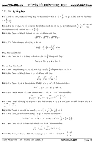 WWW.VNMATH.COM
CHUYÊN ĐỀ LUYỆN THI ĐẠI HỌC
2.5 Bài tập tổng hợp
Bài 2.124 : Giả sử x, y là hai số dương thay đổi thoả mãn điều kiện x + y =
5
4
. Tìm giá trị nhỏ nhất của biểu thức :
S =
4
x
+
1
4y
.
Bài 2.125 : Giả sử a, b, c, d là bốn số nguyên thay đổi thoả mãn 1 ≤ a < b < c < d ≤ 50. Chứng minh
a
b
+
c
d
≥
b2 + b + 50
50b
và tìm giá trị nhỏ nhất của biểu thức : S =
a
b
+
c
d
.
Bài 2.126 : Cho x, y, z là ba số thoả mãn x + y + z = 0. Chứng minh rằng :
√
3 + 4x +
√
3 + 4y +
√
3 + 4z ≥ 6.
Bài 2.127 : Chứng minh rằng với mọi x, y > 0 ta có :
(1 + x) 1 +
y
x
1 +
9
√
y
2
≥ 256.
Đẳng thức xảy ra khi nào.
Bài 2.128 : Cho a, b, c là ba số dương thoả mãn a + b + c =
3
4
. Chứng minh rằng :
3√
a + 3b +
3√
b + 3c +
3√
c + 3a ≤ 3.
Khi nào đẳng thức xảy ra?
Bài 2.129 : Chứng minh rằng 0 ≤ y ≤ x ≤ 1 thì x
√
y − y
√
x ≤
1
4
. Đẳng thức xảy ra khi nào ?
Bài 2.130 : Cho x, y, z là ba số dương và xyz = 1. Chứng minh rằng :
x2
1 + y
+
y2
1 + z
+
z2
1 + x
≥
3
2
.
Bài 2.131 : Cho x, y là các số thực thoả mãn điều kiện x2 + xy + y2 ≤ 3. Chứng minh rằng :
−4
√
3 − 3 ≤ x2
− xy − 3y2
≤ 4
√
3 − 3.
Bài 2.132 : Cho các số thực x, y, z thoả mãn điều kiện 3−x + 3−y + 3−z = 1. Chứng minh rằng :
9x
3x + 3y+z
+
9y
3y + 3z+x
+
9z
3z + 3x+y
≥
3x + 3y + 3z
4
.
Bài 2.133 : Cho hai số dương x, y thay đổi và thoả mãn điều kiện x + y ≥ 4. Tìm giá trị nhỏ nhất của biểu thức A =
3x2 + 4
4x
+
2 + y3
y2
.
Bài 2.134 : Tìm giá trị nhỏ nhất của hàm số : y = x +
11
2x
+
Ö
4 1 +
7
x2
, x > 0.
Bài 2.135 : Cho x, y, z là các số thực dương. Tìm giá trị nhỏ nhất của biểu thức :
P =
3
4(x3 + y3) +
3
4(y3 + z3) +
3
4(z3 + x3) + 2
x
y2
+
y
z2
+
z
x2
.
Bài 2.136 : Cho a, b là các số dương thoả mãn ab + a + b = 3. Chứng minh rằng :
3a
b + 1
+
3b
a + 1
+
ab
a + b
≤ a2
+ b2
+
3
2
.
Bài 2.137 : Cho x, y > 0 và xy = 100. Hãy xác định giá trị nhỏ nhất của biểu thức P =
x2 + y2
x − y
.
TRẦN ANH TUẤN - 0974 396 391 - (04) 66 515 343 Trang 46
www.VNMATH.com www.VNMATH.com
 