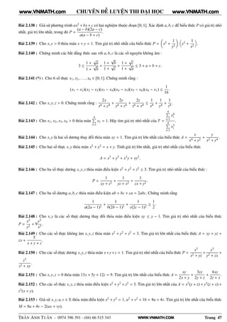 WWW.VNMATH.COM
CHUYÊN ĐỀ LUYỆN THI ĐẠI HỌC
Bài 2.138 : Giả sử phương trình ax2 + bx + c có hai nghiệm thuộc đoạn [0; 1]. Xác định a, b, c để biểu thức P có giá trị nhỏ
nhất, giá trị lớn nhất, trong đó P =
(a − b)(2a − c)
a(a − b + c)
.
Bài 2.139 : Cho x, y > 0 thỏa mãn x + y = 1. Tìm giá trị nhỏ nhất của biểu thức P = x2 +
1
y2
y2 +
1
x2
.
Bài 2.140 : Chứng minh các bất đẳng thức sau với a, b, c là các số nguyên không âm :
3 ≤
1 +
√
a
1 +
√
b
+
1 +
√
b
1 +
√
c
+
1 +
√
c
1 +
√
a
≤ 3 + a + b + c.
Bài 2.141 (*) : Cho 6 số thực x1, x2, . . . , x6 ∈ [0; 1]. Chứng minh rằng :
(x1 − x2)(x2 − x3)(x3 − x4)(x4 − x5)(x5 − x6)(x6 − x1) ≤
1
16
.
Bài 2.142 : Cho x, y, z > 0. Chứng minh rằng :
2x
x6 + y4
+
2y
y6 + z4
+
2z
z6 + x4
≤
1
x4
+
1
y4
+
1
z4
.
Bài 2.143 : Cho x1, x2, x3, x4 > 0 thỏa mãn
4È
i=1
x1 = 1. Hãy tìm giá trị nhỏ nhất của T =
4È
i=1
x4
i
4È
i=1
x3
i
.
Bài 2.144 : Cho x, y là hai số dương thay đổi thỏa mãn xy = 1. Tìm giá trị lớn nhất của biểu thức A =
x
x4 + y2
+
y
x2 + y4
.
Bài 2.145 : Cho hai số thực x, y thỏa mãn x2 + y2 = x + y. Tính giá trị lớn nhất, giá trị nhỏ nhất của biểu thức
A = x3
+ y3
+ x2
y + xy2
.
Bài 2.146 : Cho ba số thực dương x, y, z thỏa mãn điều kiện x2 + y2 + z2 ≤ 3. Tìm giá trị nhỏ nhất của biểu thức :
P =
1
xy + z2
+
1
yz + x2
+
1
zx + y2
.
Bài 2.147 : Cho ba số dương a, b, c thỏa mãn điều kiện ab + bc + ca = 2abc. Chứng minh rằng
1
a(2a − 1)2
+
1
b(2b − 1)2
+
1
c(2c − 1)2
≥
1
2
.
Bài 2.148 : Cho x, y là các số thực dương thay đổi thỏa mãn điều kiện xy ≤ y − 1. Tìm giá trị nhỏ nhất của biểu thức
P =
x2
y2
+ 9
y3
x3
.
Bài 2.149 : Cho các số thực không âm x, y, z thỏa mãn x2 + y2 + z2 = 3. Tìm giá trị lớn nhất của biểu thức A = xy + yz +
zx +
5
x + y + z
.
Bài 2.150 : Cho các số thực dương x, y, z thỏa mãn x+y+z = 1. Tìm giá trị nhỏ nhất của biểu thức P =
x3
x2 + yz
+
y3
y2 + zx
+
z3
z2 + xy
.
Bài 2.151 : Cho x, y, z > 0 thỏa mãn 13x + 5y + 12z = 9. Tìm giá trị lớn nhất của biểu thức A =
xy
2x + y
+
3yz
2y + z
+
6xz
2z + x
.
Bài 2.152 : Cho các số thực x, y, z thỏa mãn điều kiện x2 + y2 + z2 = 3. Tìm giá trị lớn nhất của A = x3(y + z) + y3(z + x) +
z3(x + y).
Bài 2.153 : Giả sử x, y, u, v ∈ R thỏa mãn điều kiện x2 + y2 = 1, u2 + v2 + 16 = 8u + 4v. Tìm giá trị lớn nhất của biểu thức
M = 8u + 4v − 2(ux + vy).
TRẦN ANH TUẤN - 0974 396 391 - (04) 66 515 343 Trang 47
www.VNMATH.com www.VNMATH.com
 