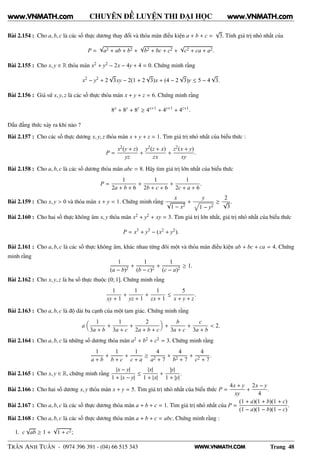 WWW.VNMATH.COM
CHUYÊN ĐỀ LUYỆN THI ĐẠI HỌC
Bài 2.154 : Cho a, b, c là các số thực dương thay đổi và thỏa mãn điều kiện a + b + c =
√
3. Tính giá trị nhỏ nhất của
P =
√
a2 + ab + b2 +
√
b2 + bc + c2 +
√
c2 + ca + a2.
Bài 2.155 : Cho x, y ∈ R thỏa mãn x2 + y2 − 2x − 4y + 4 = 0. Chứng minh rằng
x2
− y2
+ 2
√
3xy − 2(1 + 2
√
3)x + (4 − 2
√
3)y ≤ 5 − 4
√
3.
Bài 2.156 : Giả sử x, y, z là các số thực thỏa mãn x + y + z = 6. Chứng minh rằng
8x
+ 8y
+ 8z
≥ 4x+1
+ 4y+1
+ 4z+1
.
Dấu đẳng thức xảy ra khi nào ?
Bài 2.157 : Cho các số thực dương x, y, z thỏa mãn x + y + z = 1. Tìm giá trị nhỏ nhất của biểu thức :
P =
x2(y + z)
yz
+
y2(z + x)
zx
+
z2(x + y)
xy
.
Bài 2.158 : Cho a, b, c là các số dương thỏa mãn abc = 8. Hãy tìm giá trị lớn nhất của biểu thức
P =
1
2a + b + 6
+
1
2b + c + 6
+
1
2c + a + 6
.
Bài 2.159 : Cho x, y > 0 và thỏa mãn x + y = 1. Chứng minh rằng
x
√
1 − x2
+
y
1 − y2
≥
2
√
3
.
Bài 2.160 : Cho hai số thực không âm x, y thỏa mãn x2 + y2 + xy = 3. Tìm giá trị lớn nhất, giá trị nhỏ nhất của biểu thức
P = x3
+ y3
− (x2
+ y2
).
Bài 2.161 : Cho a, b, c là các số thực không âm, khác nhau từng đôi một và thỏa mãn điều kiện ab + bc + ca = 4. Chứng
minh rằng
1
(a − b)2
+
1
(b − c)2
+
1
(c − a)2
≥ 1.
Bài 2.162 : Cho x, y, z là ba số thực thuộc (0; 1]. Chứng minh rằng
1
xy + 1
+
1
yz + 1
+
1
zx + 1
≤
5
x + y + z
.
Bài 2.163 : Cho a, b, c là độ dài ba cạnh của một tam giác. Chứng minh rằng
a
1
3a + b
+
1
3a + c
+
2
2a + b + c
+
b
3a + c
+
c
3a + b
< 2.
Bài 2.164 : Cho a, b, c là những số dương thỏa mãn a2 + b2 + c2 = 3. Chứng minh rằng
1
a + b
+
1
b + c
+
1
c + a
≥
4
a2 + 7
+
4
b2 + 7
+
4
c2 + 7
.
Bài 2.165 : Cho x, y ∈ R, chứng minh rằng
|x − y|
1 + |x − y|
≤
|x|
1 + |x|
+
|y|
1 + |y|
.
Bài 2.166 : Cho hai số dương x, y thỏa mãn x + y = 5. Tìm giá trị nhỏ nhất của biểu thức P =
4x + y
xy
+
2x − y
4
.
Bài 2.167 : Cho a, b, c là các số thực dương thỏa mãn a + b + c = 1. Tìm giá trị nhỏ nhất của P =
(1 + a)(1 + b)(1 + c)
(1 − a)(1 − b)(1 − c)
.
Bài 2.168 : Cho a, b, c là các số thực dương thỏa mãn a + b + c = abc. Chứng minh rằng :
1. c
√
ab ≥ 1 +
√
1 + c2;
TRẦN ANH TUẤN - 0974 396 391 - (04) 66 515 343 Trang 48
www.VNMATH.com www.VNMATH.com
 