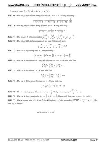 WWW.VNMATH.COM
CHUYÊN ĐỀ LUYỆN THI ĐẠI HỌC
2. ab + bc + ca ≥ 3 +
√
a2 + 1 +
√
b2 + 1 +
√
c2 + 1.
Bài 2.169 : Cho a, b, c là các số thực dương thỏa mãn ab + bc + ca = 3. Chứng minh rằng :
1
1 + a2(b + c)
+
1
1 + b2(c + a)
+
1
1 + c2(a + b)
≤
1
abc
.
Bài 2.170 : Cho x, y, z là các số thực dương thỏa mãn xyz = 1. Chứng minh rằng :
1
x + y + 1
+
1
y + z + 1
+
1
z + x + 1
≤ 1.
Bài 2.171 : Cho x, y, z > 0. Chứng minh rằng
2
√
x
x3 + y2
+
2
√
y
y3 + z2
+
2
√
z
z3 + x2
≤
1
x2
+
1
y2
+
1
z2
.
Bài 2.172 : Cho a, b, c là độ dài ba cạnh của một tam giác. Chứng minh rằng :
4a
b + c − a
+
9b
c + a − b
+
16c
a + b − c
≥ 26.
Bài 2.173 : Cho các số thực không âm a, b. Chứng minh rằng :
a2
+ b +
3
4
b2
+ a +
3
4
≥ 2a +
1
2
2b +
1
2
.
Bài 2.174 : Cho các số thực dương a, b, c thay đổi thỏa mãn a + b + c = a. Chứng minh rằng :
a2 + b
b + c
+
b2 + c
c + a
+
c2 + a
a + b
≥ 2.
Bài 2.175 : Cho các số thực dương x, y, z. Chứng minh rằng :
x2 − xy
x + y
+
y2 − yz
y + z
+
z2 − zx
z + x
≥ 0.
Bài 2.176 : Cho các số dương a, b, c thỏa mãn abc = 1. Chứng minh rằng
1
a2
+
1
b2
+
1
c2
+ 3 ≥ 2(a + b + c).
Bài 2.177 : Cho ba số dương x, y, z thỏa mãn x + y + z =
yz
3x
. Chứng minh rằng x ≤
2
√
3 − 3
6
(y + z).
Bài 2.178 : Cho các số thực x, y thỏa mãn 0 ≤ x ≤
π
3
và 0 ≤ y ≤
π
3
. Chứng minh rằng cos x + cos y ≤ 1 + cos(xy).
Bài 2.179 : Cho số nguyên n (n > 2) và hai số thực không âm x, y. Chứng minh rằng n
√
xn + yn ≥ n+1
xn+1 + yn+1. Đẳng
thức xảy ra khi nào?
TRẦN ANH TUẤN - 0974 396 391 - (04) 66 515 343 Trang 49
www.VNMATH.com www.VNMATH.com
WWW.VNMATH.COM
 