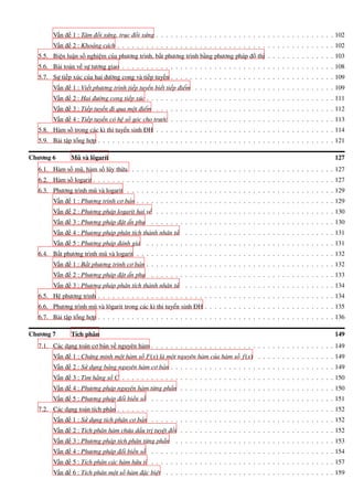 Vấn đề 1 : Tâm đối xứng, trục đối xứng . . . . . . . . . . . . . . . . . . . . . . . . . . . . . . . . . . . . . 102
Vấn đề 2 : Khoảng cách . . . . . . . . . . . . . . . . . . . . . . . . . . . . . . . . . . . . . . . . . . . . . 102
5.5. Biện luận số nghiệm của phương trình, bất phương trình bằng phương pháp đồ thị . . . . . . . . . . . . . . 103
5.6. Bài toán về sự tương giao . . . . . . . . . . . . . . . . . . . . . . . . . . . . . . . . . . . . . . . . . . . . 108
5.7. Sự tiếp xúc của hai đường cong và tiếp tuyến . . . . . . . . . . . . . . . . . . . . . . . . . . . . . . . . . . 109
Vấn đề 1 : Viết phương trình tiếp tuyến biết tiếp điểm . . . . . . . . . . . . . . . . . . . . . . . . . . . . . 109
Vấn đề 2 : Hai đường cong tiếp xúc . . . . . . . . . . . . . . . . . . . . . . . . . . . . . . . . . . . . . . . 111
Vấn đề 3 : Tiếp tuyến đi qua một điểm . . . . . . . . . . . . . . . . . . . . . . . . . . . . . . . . . . . . . 112
Vấn đề 4 : Tiếp tuyến có hệ số góc cho trước . . . . . . . . . . . . . . . . . . . . . . . . . . . . . . . . . . 113
5.8. Hàm số trong các kì thi tuyển sinh ĐH . . . . . . . . . . . . . . . . . . . . . . . . . . . . . . . . . . . . . 114
5.9. Bài tập tổng hợp . . . . . . . . . . . . . . . . . . . . . . . . . . . . . . . . . . . . . . . . . . . . . . . . . 121
Chương 6 Mũ và lôgarít 127
6.1. Hàm số mũ, hàm số lũy thừa . . . . . . . . . . . . . . . . . . . . . . . . . . . . . . . . . . . . . . . . . . 127
6.2. Hàm số logarit . . . . . . . . . . . . . . . . . . . . . . . . . . . . . . . . . . . . . . . . . . . . . . . . . . 127
6.3. Phương trình mũ và logarit . . . . . . . . . . . . . . . . . . . . . . . . . . . . . . . . . . . . . . . . . . . 129
Vấn đề 1 : Phương trình cơ bản . . . . . . . . . . . . . . . . . . . . . . . . . . . . . . . . . . . . . . . . . 129
Vấn đề 2 : Phương pháp logarit hai vế . . . . . . . . . . . . . . . . . . . . . . . . . . . . . . . . . . . . . 130
Vấn đề 3 : Phương pháp đặt ẩn phụ . . . . . . . . . . . . . . . . . . . . . . . . . . . . . . . . . . . . . . 130
Vấn đề 4 : Phương pháp phân tích thành nhân tử . . . . . . . . . . . . . . . . . . . . . . . . . . . . . . . 131
Vấn đề 5 : Phương pháp đánh giá . . . . . . . . . . . . . . . . . . . . . . . . . . . . . . . . . . . . . . . 131
6.4. Bất phương trình mũ và logarit . . . . . . . . . . . . . . . . . . . . . . . . . . . . . . . . . . . . . . . . . 132
Vấn đề 1 : Bất phương trình cơ bản . . . . . . . . . . . . . . . . . . . . . . . . . . . . . . . . . . . . . . . 132
Vấn đề 2 : Phương pháp đặt ẩn phụ . . . . . . . . . . . . . . . . . . . . . . . . . . . . . . . . . . . . . . 133
Vấn đề 3 : Phương pháp phân tích thành nhân tử . . . . . . . . . . . . . . . . . . . . . . . . . . . . . . . 134
6.5. Hệ phương trình . . . . . . . . . . . . . . . . . . . . . . . . . . . . . . . . . . . . . . . . . . . . . . . . . 134
6.6. Phương trình mũ và lôgarit trong các kì thi tuyển sinh ĐH . . . . . . . . . . . . . . . . . . . . . . . . . . . 135
6.7. Bài tập tổng hợp . . . . . . . . . . . . . . . . . . . . . . . . . . . . . . . . . . . . . . . . . . . . . . . . . 136
Chương 7 Tích phân 149
7.1. Các dạng toán cơ bản về nguyên hàm . . . . . . . . . . . . . . . . . . . . . . . . . . . . . . . . . . . . . . 149
Vấn đề 1 : Chứng minh một hàm số F(x) là một nguyên hàm của hàm số f(x) . . . . . . . . . . . . . . . . 149
Vấn đề 2 : Sử dụng bảng nguyên hàm cơ bản . . . . . . . . . . . . . . . . . . . . . . . . . . . . . . . . . . 149
Vấn đề 3 : Tìm hằng số C . . . . . . . . . . . . . . . . . . . . . . . . . . . . . . . . . . . . . . . . . . . . 150
Vấn đề 4 : Phương pháp nguyên hàm từng phần . . . . . . . . . . . . . . . . . . . . . . . . . . . . . . . . 150
Vấn đề 5 : Phương pháp đổi biến số . . . . . . . . . . . . . . . . . . . . . . . . . . . . . . . . . . . . . . 151
7.2. Các dạng toán tích phân . . . . . . . . . . . . . . . . . . . . . . . . . . . . . . . . . . . . . . . . . . . . . 152
Vấn đề 1 : Sử dụng tích phân cơ bản . . . . . . . . . . . . . . . . . . . . . . . . . . . . . . . . . . . . . . 152
Vấn đề 2 : Tích phân hàm chứa dấu trị tuyệt đối . . . . . . . . . . . . . . . . . . . . . . . . . . . . . . . . 152
Vấn đề 3 : Phương pháp tích phân từng phần . . . . . . . . . . . . . . . . . . . . . . . . . . . . . . . . . 153
Vấn đề 4 : Phương pháp đổi biến số . . . . . . . . . . . . . . . . . . . . . . . . . . . . . . . . . . . . . . 154
Vấn đề 5 : Tích phân các hàm hữu tỉ . . . . . . . . . . . . . . . . . . . . . . . . . . . . . . . . . . . . . . 157
Vấn đề 6 : Tích phân một số hàm đặc biệt . . . . . . . . . . . . . . . . . . . . . . . . . . . . . . . . . . . 159
 