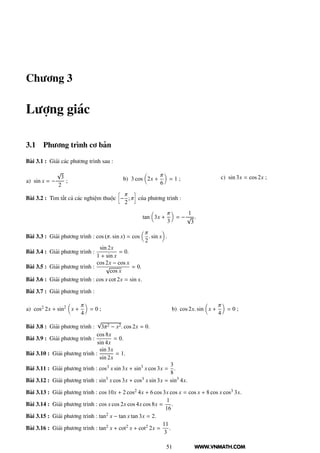 WWW.VNMATH.COM
Chương 3
Lượng giác
3.1 Phương trình cơ bản
Bài 3.1 : Giải các phương trình sau :
a) sin x = −
√
3
2
; b) 3 cos 2x +
π
6
= 1 ; c) sin 3x = cos 2x ;
Bài 3.2 : Tìm tất cả các nghiệm thuộc
å
−
π
2
; π
è
của phương trình :
tan 3x +
π
3
= −
1
√
3
.
Bài 3.3 : Giải phương trình : cos (π. sin x) = cos
π
2
. sin x .
Bài 3.4 : Giải phương trình :
sin 2x
1 + sin x
= 0.
Bài 3.5 : Giải phương trình :
cos 2x − cos x
√
cos x
= 0.
Bài 3.6 : Giải phương trình : cos x cot 2x = sin x.
Bài 3.7 : Giải phương trình :
a) cos2 2x + sin2
x +
π
4
= 0 ; b) cos 2x. sin x +
π
4
= 0 ;
Bài 3.8 : Giải phương trình :
√
3π2 − x2. cos 2x = 0.
Bài 3.9 : Giải phương trình :
cos 8x
sin 4x
= 0.
Bài 3.10 : Giải phương trình :
sin 3x
sin 2x
= 1.
Bài 3.11 : Giải phương trình : cos3 x sin 3x + sin3
x cos 3x =
3
8
.
Bài 3.12 : Giải phương trình : sin3
x cos 3x + cos3 x sin 3x = sin3
4x.
Bài 3.13 : Giải phương trình : cos 10x + 2 cos2 4x + 6 cos 3x cos x = cos x + 8 cos x cos3 3x.
Bài 3.14 : Giải phương trình : cos x cos 2x cos 4x cos 8x =
1
16
.
Bài 3.15 : Giải phương trình : tan2 x − tan x tan 3x = 2.
Bài 3.16 : Giải phương trình : tan2 x + cot2 x + cot2 2x =
11
3
.
51
 