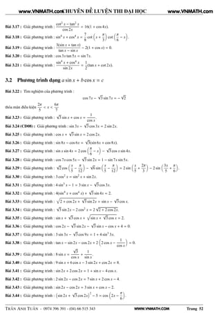 WWW.VNMATH.COM
CHUYÊN ĐỀ LUYỆN THI ĐẠI HỌC
Bài 3.17 : Giải phương trình :
cot2 x − tan2 x
cos 2x
= 16(1 + cos 4x).
Bài 3.18 : Giải phương trình : sin4
x + cos4 x =
7
8
cot x +
π
3
cot
π
6
− x .
Bài 3.19 : Giải phương trình :
3(sin x + tan x)
tan x − sin x
− 2(1 + cos x) = 0.
Bài 3.20 : Giải phương trình : cos 3x tan 5x = sin 7x.
Bài 3.21 : Giải phương trình :
sin4
x + cos4 x
sin 2x
=
1
2
(tan x + cot 2x).
3.2 Phương trình dạng a sin x + b cos x = c
Bài 3.22 : Tìm nghiệm của phương trình :
cos 7x −
√
3 sin 7x = −
√
2
thỏa mãn điều kiện
2π
5
< x <
6π
7
Bài 3.23 : Giải phương trình :
√
3 sin x + cos x =
1
cos x
.
Bài 3.24 (CĐ08) : Giải phương trình : sin 3x −
√
3 cos 3x = 2 sin 2x.
Bài 3.25 : Giải phương trình : cos x +
√
3 sin x = 2 cos 2x.
Bài 3.26 : Giải phương trình : sin 8x − cos 6x =
√
3(sin 6x + cos 8x).
Bài 3.27 : Giải phương trình : sin x sin 4x = 2 cos
π
6
− x −
√
3 cos x sin 4x.
Bài 3.28 : Giải phương trình : cos 7x cos 5x −
√
3 sin 2x = 1 − sin 7x sin 5x.
Bài 3.29 : Giải phương trình :
√
2 cos
x
5
−
π
12
−
√
6 sin
x
5
−
π
12
= 2 sin
x
5
+
2π
3
− 2 sin
3x
5
+
π
6
.
Bài 3.30 : Giải phương trình : 3 cos2 x = sin2
x + sin 2x.
Bài 3.31 : Giải phương trình : 4 sin3
x − 1 = 3 sin x −
√
3 cos 3x.
Bài 3.32 : Giải phương trình : 4(sin4
x + cos4 x) +
√
3 sin 4x = 2.
Bài 3.33 : Giải phương trình : 2 + cos 2x +
√
3 sin 2x = sin x −
√
3 cos x.
Bài 3.34 : Giải phương trình :
√
3 sin 2x − 2 cos2 x = 2
√
2 + 2 cos 2x.
Bài 3.35 : Giải phương trình : sin x +
√
3 cos x + sin x +
√
3 cos x = 2.
Bài 3.36 : Giải phương trình : cos 2x −
√
3 sin 2x −
√
3 sin x − cos x + 4 = 0.
Bài 3.37 : Giải phương trình : 3 sin 3x −
√
3 cos 9x = 1 + 4 sin3
3x.
Bài 3.38 : Giải phương trình : tan x − sin 2x − cos 2x + 2 2 cos x −
1
cos x
= 0.
Bài 3.39 : Giải phương trình : 8 sin x =
√
3
cos x
+
1
sin x
.
Bài 3.40 : Giải phương trình : 9 sin x + 6 cos x − 3 sin 2x + cos 2x = 8.
Bài 3.41 : Giải phương trình : sin 2x + 2 cos 2x = 1 + sin x − 4 cos x.
Bài 3.42 : Giải phương trình : 2 sin 2x − cos 2x = 7 sin x + 2 cos x − 4.
Bài 3.43 : Giải phương trình : sin 2x − cos 2x = 3 sin x + cos x − 2.
Bài 3.44 : Giải phương trình : sin 2x +
√
3 cos 2x
2
− 5 = cos 2x −
π
6
.
TRẦN ANH TUẤN - 0974 396 391 - (04) 66 515 343 Trang 52
www.VNMATH.com www.VNMATH.com
 
