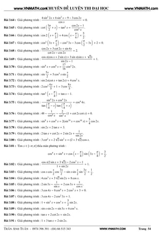 WWW.VNMATH.COM
CHUYÊN ĐỀ LUYỆN THI ĐẠI HỌC
Bài 3.64 : Giải phương trình :
4 sin2
2x + 6 sin2
x − 9 − 3 cos 2x
cos x
= 0.
Bài 3.65 : Giải phương trình : cot
3π
2
+ x − tan2 x =
cos 2x − 1
cos2 x
.
Bài 3.66 : Giải phương trình : cos 2 x +
π
3
+ 4 cos x −
π
6
=
5
2
.
Bài 3.67 : Giải phương trình : cos2 3x +
π
2
− cos2 3x − 3 cos
π
2
− 3x + 2 = 0.
Bài 3.68 : Giải phương trình :
cos 2x + 3 cot 2x + sin 4x
cot 2x − cos 2x
= 2.
Bài 3.69 : Giải phương trình :
cos x(cos x + 2 sin x) + 3 sin x(sin x +
√
2)
sin 2x − 1
= 1.
Bài 3.70 : Giải phương trình : sin8
x + cos8 x =
17
16
cos2 2x.
Bài 3.71 : Giải phương trình : sin
5x
2
= 5 cos3 x sin
x
2
Bài 3.72 : Giải phương trình : sin 2x(cot x + tan 2x) = 4 cos2 x.
Bài 3.73 : Giải phương trình : 2 cos2 6x
5
+ 1 = 3 cos
8x
5
.
Bài 3.74 : Giải phương trình : tan3 x −
π
4
= tan x − 1.
Bài 3.75 : Giải phương trình :
sin4
2x + cos4 2x
tan
π
4
− x tan
π
4
+ x
= cos4 4x.
Bài 3.76 : Giải phương trình : 48 −
1
cos4 x
−
2
sin2
x
(1 + cot 2x cot x) = 0.
Bài 3.77 : Giải phương trình : sin8
x + cos8 x = 2(sin10
x + cos10 x) +
5
4
cos 2x.
Bài 3.78 : Giải phương trình : sin 2x + 2 tan x = 3.
Bài 3.79 : Giải phương trình : 2 tan x + cot 2x = 2 sin 2x +
1
sin 2x
.
Bài 3.80 : Giải phương trình : 3 cot2 x + 2
√
2 sin2
x = (2 + 3
√
2) cos x.
Bài 3.81 : Tìm x ∈ [−π; π] thỏa mãn phương trình :
cos4
x + sin4
x + cos x −
π
4
sin 3x −
π
4
=
3
2
.
Bài 3.82 : Giải phương trình :
cos x(2 sin x + 3
√
2) − 2 cos2 x − 1
1 + sin 2x
= 1.
Bài 3.83 : Giải phương trình : cos x cos
x
2
cos
3x
2
− sin x sin
x
2
sin
3x
2
=
1
2
.
Bài 3.84 : Giải phương trình : 4 cos3 x + 3
√
2 sin 2x = 8 cos x.
Bài 3.85 : Giải phương trình : 2 sin 3x −
1
sin x
= 2 cos 3x +
1
cos x
.
Bài 3.86 : Giải phương trình : 3 cos 4x − 8 cos6 x + 2 cos2 x + 3 = 0.
Bài 3.87 : Giải phương trình : 3 cos 4x − 2 cos2 3x = 1.
Bài 3.88 : Giải phương trình : 1 + sin3
x + cos3 x =
3
2
sin 2x.
Bài 3.89 : Giải phương trình : sin x sin 2x + sin 3x = 6 cos3 x.
Bài 3.90 : Giải phương trình : tan x + 2 cot 2x = sin 2x.
Bài 3.91 : Giải phương trình : 1 + 3 tan x = 2 sin 2x.
TRẦN ANH TUẤN - 0974 396 391 - (04) 66 515 343 Trang 54
www.VNMATH.com www.VNMATH.com
 