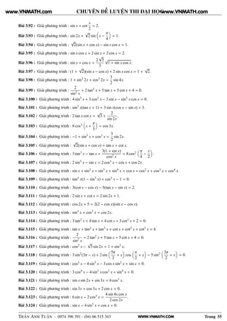 WWW.VNMATH.COM
CHUYÊN ĐỀ LUYỆN THI ĐẠI HỌC
Bài 3.92 : Giải phương trình : sin x + cot
x
2
= 2.
Bài 3.93 : Giải phương trình : sin 2x +
√
2 sin x −
π
4
= 1.
Bài 3.94 : Giải phương trình :
√
2(sin x + cos x) − sin x cos x = 1.
Bài 3.95 : Giải phương trình : sin x cos x + 2 sin x + 2 cos x = 2.
Bài 3.96 : Giải phương trình : sin x + cos x =
2
√
3
3
√
1 + sin x cos x.
Bài 3.97 : Giải phương trình : (1 +
√
2)(sin x − cos x) + 2 sin x cos x = 1 +
√
2.
Bài 3.98 : Giải phương trình : 1 + sin3
2x + cos3 2x =
3
2
sin 4x.
Bài 3.99 : Giải phương trình :
2
sin2
x
+ 2 tan2 x + 5 tan x + 5 cot x + 4 = 0.
Bài 3.100 : Giải phương trình : 4 sin3
x + 3 cos3 x − 3 sin x − sin2
x cos x = 0.
Bài 3.101 : Giải phương trình : sin2
x(tan x + 1) = 3 sin x(cos x − sin x) + 3.
Bài 3.102 : Giải phương trình : 2 tan x cot x =
√
3 +
2
sin 2x
.
Bài 3.103 : Giải phương trình : 8 cos3 x +
π
3
= cos 3x.
Bài 3.104 : Giải phương trình : −1 + sin3
x + cos3 x =
3
2
sin 2x.
Bài 3.105 : Giải phương trình :
√
2(sin x + cos x) = tan x + cot x.
Bài 3.106 : Giải phương trình : 3 tan3 x − tan x +
3(1 + sin x)
cos2 x
= 8 cos2 π
4
−
x
2
.
Bài 3.107 : Giải phương trình : 2 sin3
x − sin x = 2 cos3 x − cos x + cos 2x.
Bài 3.108 : Giải phương trình : sin x + sin2
x + sin3
x + sin4
x = cos x + cos2 x + cos3 x + cos4 x.
Bài 3.109 : Giải phương trình : tan2 x(1 − sin3
x) + cos3 x − 1 = 0.
Bài 3.110 : Giải phương trình : 3(cot x − cos x) − 5(tan x − sin x) = 2.
Bài 3.111 : Giải phương trình : 2 sin x + cot x = 2 sin 2x + 1.
Bài 3.112 : Giải phương trình : cos 2x + 5 = 2(2 − cos x)(sin x − cos x).
Bài 3.113 : Giải phương trình : sin3
x + cos3 x = cos 2x.
Bài 3.114 : Giải phương trình : 3 tan2 x + 4 tan x + 4 cot x + 3 cot2 x + 2 = 0.
Bài 3.115 : Giải phương trình : tan x + tan2 x + tan3 x + cot x + cot2 x + cot3 x = 6
Bài 3.116 : Giải phương trình :
2
sin2
x
+ 2 tan2 x + 5 tan x + 5 cot x + 4 = 0.
Bài 3.117 : Giải phương trình : cos2 x −
√
3 sin 2x = 1 + sin2
x.
Bài 3.118 : Giải phương trình : 3 sin2
(3π − x) + 2 sin
5π
2
+ x cos
π
2
+ x − 5 sin2 3π
2
+ x = 0.
Bài 3.119 : Giải phương trình : cos3 x − 4 sin3
x − 3 cos x sin2
x + sin x = 0.
Bài 3.120 : Giải phương trình : 3 cos4 x − 4 sin2
x cos2 x + sin4
x = 0.
Bài 3.121 : Giải phương trình : sin x sin 2x + sin 3x = 6 cos3 x.
Bài 3.122 : Giải phương trình : sin 3x + cos 3x + 2 cos x = 0.
Bài 3.123 : Giải phương trình : 6 sin x − 2 cos3 x =
4 sin 4x cos x
2 cos 2x
.
Bài 3.124 : Giải phương trình : sin x − 4 sin3
x + cos x = 0.
TRẦN ANH TUẤN - 0974 396 391 - (04) 66 515 343 Trang 55
www.VNMATH.com www.VNMATH.com
 