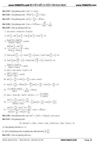 WWW.VNMATH.COM
CHUYÊN ĐỀ LUYỆN THI ĐẠI HỌC
Bài 3.125 : Giải phương trình : 2 cos3 x = sin 3x.
Bài 3.126 : Giải phương trình :
√
2 sin3
x +
π
4
= 2 sin x.
Bài 3.127 : Giải phương trình : sin3
x −
π
4
=
√
2 sin x.
Bài 3.128 : Giải phương trình : 2 sin x + 2
√
3 cos x =
√
3
cos x
+
1
sin x
.
Bài 3.129 : Giải các phương trình sau :
1. sin x cos 2x = 6 cos x(1 + 2 cos 2x).
2. sin3 x
3
− sin2 x
3
cos
x
3
− 3 sin
x
3
cos2 x
3
+ 3 cos3 x
3
= 0.
3.
6 cos3 2x + 2 sin3
2x
3 cos 2x − sin 2x
= cos 4x.
4.
40 sin3 x
2
− cos3 x
2
16 sin
x
2
− 25 cos
x
2
= sin x.
5. 2 sin x cos2 π
2
− x + 3 cos2 π
2
+ x cos x − 5 cos2 x sin
π
2
+ x = 0.
6. 3 sin2 x
2
cos
3π
2
− 2x + 3 sin 2x sin2 3π
2
+ 2x + 2 cos3 2x = 0.
7.
2(cos3 x + 2 sin3
x)
2 sin x + 3 cos x
= sin 2x.
8. sin3
x + sin x sin 2x − 3 cos3 x = 0.
9.
sin3
x + cos3 x
2 cos x − sin x
= cos 2x.
10. sin3
x −
π
6
+ 3 sin3
x +
π
3
= cos x + sin 2x.
11. sin 3x +
π
4
+
√
2 cos 2x −
3π
2
sin x +
π
2
− 2 cos 3x +
π
4
= 0.
12.
−1 + sin 2x − cos 2x
cos2 x
=
8
sin 2x
− 10 cot x.
13. (sin x − 2 cos x)(1 − sin 2x − cos 2x) = −1 −
2 + 5 sin 2x
1 + cos 2x
.
14.
sin3
x +
π
3
+ cos3 x −
π
6√
3 sin x + cos x
=
2
3
å
cos 2x −
π
6
+ sin 2x +
π
3
è
.
15.
sin 3x +
π
6
+ cos −3x +
2π
3
cos 2x −
π
6
− sin 2x +
π
3
= sin x +
√
3 cos x.
Bài 3.130 : Giải phương trình : tan x sin2
x − 2 sin2
x = 3(cos 2x + sin x cos x).
Bài 3.131 : Cho phương trình :
(4 − 6m) sin3
x + 3(2m − 1) sin x + 2(m − 2) sin2
cos x − (4m − 3) cos x = 0.
a) Giải phương trình khi m = 2 ;
b) Tìm m để phương trình có nghiệm duy nhất trên đoạn
å
0;
π
4
è
.
Bài 3.132 : Giải các phương trình sau :
TRẦN ANH TUẤN - 0974 396 391 - (04) 66 515 343 Trang 56
www.VNMATH.com www.VNMATH.com
 