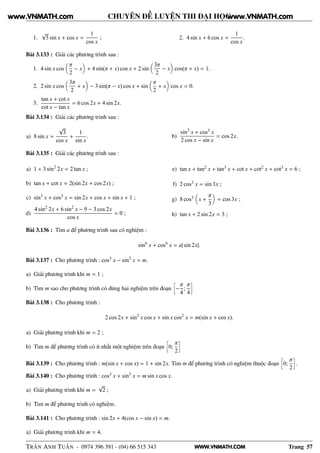 WWW.VNMATH.COM
CHUYÊN ĐỀ LUYỆN THI ĐẠI HỌC
1.
√
3 sin x + cos x =
1
cos x
; 2. 4 sin x + 6 cos x =
1
cos x
.
Bài 3.133 : Giải các phương trình sau :
1. 4 sin x cos
π
2
− x + 4 sin(π + x) cos x + 2 sin
3π
2
− x cos(π + x) = 1.
2. 2 sin x cos
3π
2
+ x − 3 sin(π − x) cos x + sin
π
2
+ x cos x = 0.
3.
tan x + cot x
cot x − tan x
= 6 cos 2x + 4 sin 2x.
Bài 3.134 : Giải các phương trình sau :
a) 8 sin x =
√
3
cos x
+
1
sin x
. b)
sin3
x + cos3 x
2 cos x − sin x
= cos 2x.
Bài 3.135 : Giải các phương trình sau :
a) 1 + 3 sin2
2x = 2 tan x ;
b) tan x + cot x = 2(sin 2x + cos 2x) ;
c) sin3
x + cos3 x = sin 2x + cos x + sin x + 1 ;
d)
4 sin2
2x + 6 sin2
x − 9 − 3 cos 2x
cos x
= 0 ;
e) tan x + tan2 x + tan3 x + cot x + cot2 x + cot3 x = 6 ;
f) 2 cos3 x = sin 3x ;
g) 8 cos3 x +
π
3
= cos 3x ;
h) tan x + 2 sin 2x = 3 ;
Bài 3.136 : Tìm a để phương trình sau có nghiệm :
sin6
x + cos6
x = a| sin 2x|.
Bài 3.137 : Cho phương trình : cos3 x − sin3
x = m.
a) Giải phương trình khi m = 1 ;
b) Tìm m sao cho phương trình có đúng hai nghiệm trên đoạn
å
−
π
4
;
π
4
è
Bài 3.138 : Cho phương trình :
2 cos 2x + sin2
x cos x + sin x cos2
x = m(sin x + cos x).
a) Giải phương trình khi m = 2 ;
b) Tìm m để phương trình có ít nhất một nghiệm trên đoạn
å
0;
π
2
è
Bài 3.139 : Cho phương trình : m(sin x + cos x) = 1 + sin 2x. Tìm m để phương trình có nghiệm thuộc đoạn
å
0;
π
2
è
.
Bài 3.140 : Cho phương trình : cos3 x + sin3
x = m sin x cos x.
a) Giải phương trình khi m =
√
2 ;
b) Tìm m để phương trình có nghiệm.
Bài 3.141 : Cho phương trình : sin 2x + 4(cos x − sin x) = m.
a) Giải phương trình khi m = 4.
TRẦN ANH TUẤN - 0974 396 391 - (04) 66 515 343 Trang 57
www.VNMATH.com www.VNMATH.com
 