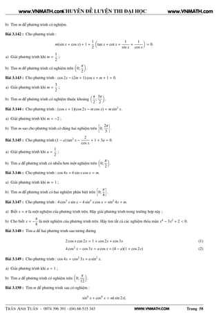 WWW.VNMATH.COM
CHUYÊN ĐỀ LUYỆN THI ĐẠI HỌC
b) Tìm m để phương trình có nghiệm.
Bài 3.142 : Cho phương trình :
m(sin x + cos x) + 1 +
1
2
tan x + cot x +
1
sin x
+
1
cos x
= 0.
a) Giải phương trình khi m =
1
2
;
b) Tìm m để phương trình có nghiệm trên 0;
π
2
.
Bài 3.143 : Cho phương trình : cos 2x − (2m + 1) cos x + m + 1 = 0.
a) Giải phương trình khi m =
3
2
;
b) Tìm m để phương trình có nghiệm thuộc khoảng
π
2
;
3π
2
.
Bài 3.144 : Cho phương trình : (cos x + 1)(cos 2x − m cos x) = m sin2
x.
a) Giải phương trình khi m = −2 ;
b) Tìm m sao cho phương trình có đúng hai nghiệm trên
å
0;
2π
3
è
.
Bài 3.145 : Cho phương trình (1 − a) tan2 x −
2
cos x
+ 1 + 3a = 0.
a) Giải phương trình khi a =
1
2
;
b) Tìm a để phương trình có nhiều hơn một nghiệm trên 0;
π
2
.
Bài 3.146 : Cho phương trình : cos 4x + 6 sin x cos x = m.
a) Giải phương trình khi m = 1 ;
b) Tìm m để phương trình có hai nghiệm phân biệt trên
å
0;
π
4
è
.
Bài 3.147 : Cho phương trình : 4 cos5 x sin x − 4 sin5
x cos x = sin2
4x + m.
a) Biết x = π là một nghiệm của phương trình trên. Hãy giải phương trình trong trường hợp này ;
b) Cho biết x = −
π
8
là một nghiệm của phương trình trên. Hãy tìm tất cả các nghiệm thỏa mãn x4 − 3x2 + 2 < 0.
Bài 3.148 : Tìm a để hai phương trình sau tương đương
2 cos x cos 2x = 1 + cos 2x + cos 3x (1)
4 cos2
x − cos 3x = a cos x + (4 − a)(1 + cos 2x) (2)
Bài 3.149 : Cho phương trình : cos 4x = cos2 3x + a sin2
x.
a) Giải phương trình khi a = 1 ;
b) Tìm a để phương trình có nghiệm trên 0;
π
12
.
Bài 3.150 : Tìm m để phương trình sau có nghiệm :
sin6
x + cos6
x = m| sin 2x|.
TRẦN ANH TUẤN - 0974 396 391 - (04) 66 515 343 Trang 58
www.VNMATH.com www.VNMATH.com
 