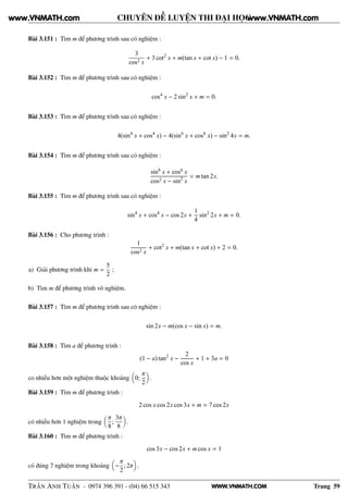 WWW.VNMATH.COM
CHUYÊN ĐỀ LUYỆN THI ĐẠI HỌC
Bài 3.151 : Tìm m để phương trình sau có nghiệm :
3
cos2 x
+ 3 cot2
x + m(tan x + cot x) − 1 = 0.
Bài 3.152 : Tìm m để phương trình sau có nghiệm :
cos4
x − 2 sin2
x + m = 0.
Bài 3.153 : Tìm m để phương trình sau có nghiệm :
4(sin4
x + cos4
x) − 4(sin6
x + cos6
x) − sin2
4x = m.
Bài 3.154 : Tìm m để phương trình sau có nghiệm :
sin6
x + cos6 x
cos2 x − sin2
x
= m tan 2x.
Bài 3.155 : Tìm m để phương trình sau có nghiệm :
sin4
x + cos4
x − cos 2x +
1
4
sin2
2x + m = 0.
Bài 3.156 : Cho phương trình :
1
cos2 x
+ cot2
x + m(tan x + cot x) + 2 = 0.
a) Giải phương trình khi m =
5
2
;
b) Tìm m để phương trình vô nghiệm.
Bài 3.157 : Tìm m để phương trình sau có nghiệm :
sin 2x − m(cos x − sin x) = m.
Bài 3.158 : Tìm a để phương trình :
(1 − a) tan2
x −
2
cos x
+ 1 + 3a = 0
co nhiều hơn một nghiệm thuộc khoảng 0;
π
2
.
Bài 3.159 : Tìm m để phương trình :
2 cos x cos 2x cos 3x + m = 7 cos 2x
có nhiều hơn 1 nghiệm trong
π
8
;
3π
8
.
Bài 3.160 : Tìm m để phương trình :
cos 3x − cos 2x + m cos x = 1
có đúng 7 nghiệm trong khoảng −
π
2
; 2π .
TRẦN ANH TUẤN - 0974 396 391 - (04) 66 515 343 Trang 59
www.VNMATH.com www.VNMATH.com
 