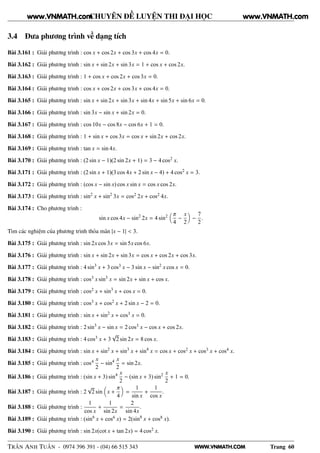 WWW.VNMATH.COM
CHUYÊN ĐỀ LUYỆN THI ĐẠI HỌC
3.4 Đưa phương trình về dạng tích
Bài 3.161 : Giải phương trình : cos x + cos 2x + cos 3x + cos 4x = 0.
Bài 3.162 : Giải phương trình : sin x + sin 2x + sin 3x = 1 + cos x + cos 2x.
Bài 3.163 : Giải phương trình : 1 + cos x + cos 2x + cos 3x = 0.
Bài 3.164 : Giải phương trình : cos x + cos 2x + cos 3x + cos 4x = 0.
Bài 3.165 : Giải phương trình : sin x + sin 2x + sin 3x + sin 4x + sin 5x + sin 6x = 0.
Bài 3.166 : Giải phương trình : sin 3x − sin x + sin 2x = 0.
Bài 3.167 : Giải phương trình : cos 10x − cos 8x − cos 6x + 1 = 0.
Bài 3.168 : Giải phương trình : 1 + sin x + cos 3x = cos x + sin 2x + cos 2x.
Bài 3.169 : Giải phương trình : tan x = sin 4x.
Bài 3.170 : Giải phương trình : (2 sin x − 1)(2 sin 2x + 1) = 3 − 4 cos2 x.
Bài 3.171 : Giải phương trình : (2 sin x + 1)(3 cos 4x + 2 sin x − 4) + 4 cos2 x = 3.
Bài 3.172 : Giải phương trình : (cos x − sin x) cos x sin x = cos x cos 2x.
Bài 3.173 : Giải phương trình : sin2
x + sin2
3x = cos2 2x + cos2 4x.
Bài 3.174 : Cho phương trình :
sin x cos 4x − sin2
2x = 4 sin2 π
4
−
x
2
−
7
2
.
Tìm các nghiệm của phương trình thỏa mãn |x − 1| < 3.
Bài 3.175 : Giải phương trình : sin 2x cos 3x = sin 5x cos 6x.
Bài 3.176 : Giải phương trình : sin x + sin 2x + sin 3x = cos x + cos 2x + cos 3x.
Bài 3.177 : Giải phương trình : 4 sin3
x + 3 cos3 x − 3 sin x − sin2
x cos x = 0.
Bài 3.178 : Giải phương trình : cos3 x sin3
x = sin 2x + sin x + cos x.
Bài 3.179 : Giải phương trình : cos2 x + sin3
x + cos x = 0.
Bài 3.180 : Giải phương trình : cos3 x + cos2 x + 2 sin x − 2 = 0.
Bài 3.181 : Giải phương trình : sin x + sin2
x + cos3 x = 0.
Bài 3.182 : Giải phương trình : 2 sin3
x − sin x = 2 cos3 x − cos x + cos 2x.
Bài 3.183 : Giải phương trình : 4 cos3 x + 3
√
2 sin 2x = 8 cos x.
Bài 3.184 : Giải phương trình : sin x + sin2
x + sin3
x + sin4
x = cos x + cos2 x + cos3 x + cos4 x.
Bài 3.185 : Giải phương trình : cos4 x
2
− sin4 x
2
= sin 2x.
Bài 3.186 : Giải phương trình : (sin x + 3) sin4 x
2
− (sin x + 3) sin2 x
2
+ 1 = 0.
Bài 3.187 : Giải phương trình : 2
√
2 sin x +
π
4
=
1
sin x
+
1
cos x
.
Bài 3.188 : Giải phương trình :
1
cos x
+
1
sin 2x
=
2
sin 4x
.
Bài 3.189 : Giải phương trình : (sin6
x + cos6 x) = 2(sin8
x + cos8 x).
Bài 3.190 : Giải phương trình : sin 2x(cot x + tan 2x) = 4 cos2 x.
TRẦN ANH TUẤN - 0974 396 391 - (04) 66 515 343 Trang 60
www.VNMATH.com www.VNMATH.com
 