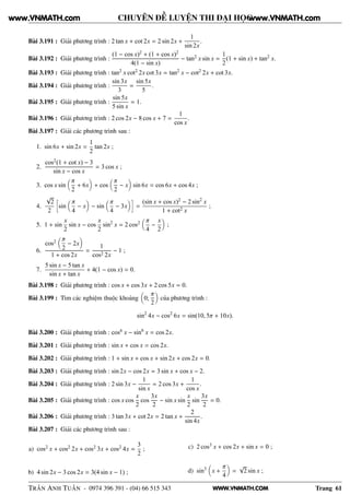 WWW.VNMATH.COM
CHUYÊN ĐỀ LUYỆN THI ĐẠI HỌC
Bài 3.191 : Giải phương trình : 2 tan x + cot 2x = 2 sin 2x +
1
sin 2x
.
Bài 3.192 : Giải phương trình :
(1 − cos x)2 + (1 + cos x)2
4(1 − sin x)
− tan2 x sin x =
1
2
(1 + sin x) + tan2 x.
Bài 3.193 : Giải phương trình : tan2 x cot2 2x cot 3x = tan2 x − cot2 2x + cot 3x.
Bài 3.194 : Giải phương trình :
sin 3x
3
=
sin 5x
5
.
Bài 3.195 : Giải phương trình :
sin 5x
5 sin x
= 1.
Bài 3.196 : Giải phương trình : 2 cos 2x − 8 cos x + 7 =
1
cos x
.
Bài 3.197 : Giải các phương trình sau :
1. sin 6x + sin 2x =
1
2
tan 2x ;
2.
cos2(1 + cot x) − 3
sin x − cos x
= 3 cos x ;
3. cos x sin
π
2
+ 6x + cos
π
2
− x sin 6x = cos 6x + cos 4x ;
4.
√
2
2
å
sin
π
4
− x − sin
π
4
− 3x
è
=
(sin x + cos x)2 − 2 sin2
x
1 + cot2 x
;
5. 1 + sin
x
2
sin x − cos
x
2
sin2
x = 2 cos2 π
4
−
x
2
;
6.
cos2 π
2
− 2x
1 + cos 2x
=
1
cos2 2x
− 1 ;
7.
5 sin x − 5 tan x
sin x + tan x
+ 4(1 − cos x) = 0.
Bài 3.198 : Giải phương trình : cos x + cos 3x + 2 cos 5x = 0.
Bài 3.199 : Tìm các nghiệm thuộc khoảng 0;
π
2
của phương trình :
sin2
4x − cos2
6x = sin(10, 5π + 10x).
Bài 3.200 : Giải phương trình : cos6 x − sin6
x = cos 2x.
Bài 3.201 : Giải phương trình : sin x + cos x = cos 2x.
Bài 3.202 : Giải phương trình : 1 + sin x + cos x + sin 2x + cos 2x = 0.
Bài 3.203 : Giải phương trình : sin 2x − cos 2x = 3 sin x + cos x − 2.
Bài 3.204 : Giải phương trình : 2 sin 3x −
1
sin x
= 2 cos 3x +
1
cos x
.
Bài 3.205 : Giải phương trình : cos x cos
x
2
cos
3x
2
− sin x sin
x
2
sin
3x
2
= 0.
Bài 3.206 : Giải phương trình : 3 tan 3x + cot 2x = 2 tan x +
2
sin 4x
.
Bài 3.207 : Giải các phương trình sau :
a) cos2 x + cos2 2x + cos2 3x + cos2 4x =
3
2
;
b) 4 sin 2x − 3 cos 2x = 3(4 sin x − 1) ;
c) 2 cos3 x + cos 2x + sin x = 0 ;
d) sin3
x +
π
4
=
√
2 sin x ;
TRẦN ANH TUẤN - 0974 396 391 - (04) 66 515 343 Trang 61
www.VNMATH.com www.VNMATH.com
 